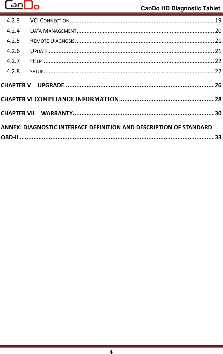                                                                 CanDo HD Diagnostic Tablet 4 4.2.3 VCI CONNECTION ........................................................................................ 19 4.2.4 DATA MANAGEMENT .................................................................................... 20 4.2.5 REMOTE DIAGNOSIS ..................................................................................... 21 4.2.6 UPDATE ..................................................................................................... 21 4.2.7 HELP ......................................................................................................... 22 4.2.8 SETUP ........................................................................................................ 22 CHAPTER V    UPGRADE ...................................................................................... 26 CHAPTER VI COMPLIANCE INFORMATION ....................................................... 28 CHAPTER VII    WARRANTY .................................................................................. 30 ANNEX: DIAGNOSTIC INTERFACE DEFINITION AND DESCRIPTION OF STANDARD OBD-II ................................................................................................................. 33         