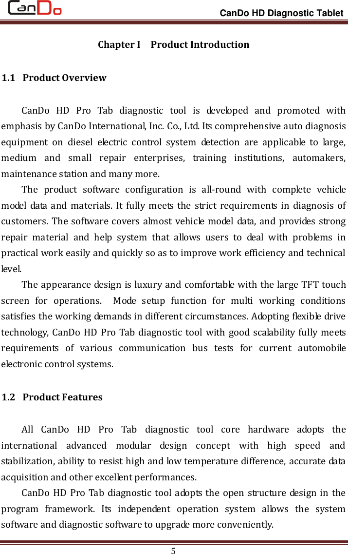                                                                 CanDo HD Diagnostic Tablet 5 Chapter I    Product Introduction 1.1 Product Overview CanDo  HD  Pro  Tab  diagnostic  tool  is  developed  and  promoted  with emphasis by CanDo International, Inc. Co., Ltd. Its comprehensive auto diagnosis equipment  on  diesel  electric  control  system  detection  are  applicable  to  large, medium  and  small  repair  enterprises,  training  institutions,  automakers, maintenance station and many more. The  product  software  configuration  is  all-round  with  complete  vehicle model data and materials. It fully meets the strict requirements in diagnosis of customers. The software covers almost vehicle model data, and provides strong repair  material  and  help  system  that  allows  users  to  deal  with  problems  in practical work easily and quickly so as to improve work efficiency and technical level. The appearance design is luxury and comfortable with the large TFT touch screen  for  operations.    Mode  setup  function  for  multi  working  conditions satisfies the working demands in different circumstances. Adopting flexible drive technology, CanDo HD Pro Tab diagnostic tool with good scalability fully meets requirements  of  various  communication  bus  tests  for  current  automobile electronic control systems.   1.2 Product Features All  CanDo  HD  Pro  Tab  diagnostic  tool  core  hardware  adopts  the international  advanced  modular  design  concept  with  high  speed  and stabilization, ability to resist high and low temperature difference, accurate data acquisition and other excellent performances.   CanDo HD Pro Tab diagnostic tool adopts the open structure design in the program  framework.  Its  independent  operation  system  allows  the  system software and diagnostic software to upgrade more conveniently. 