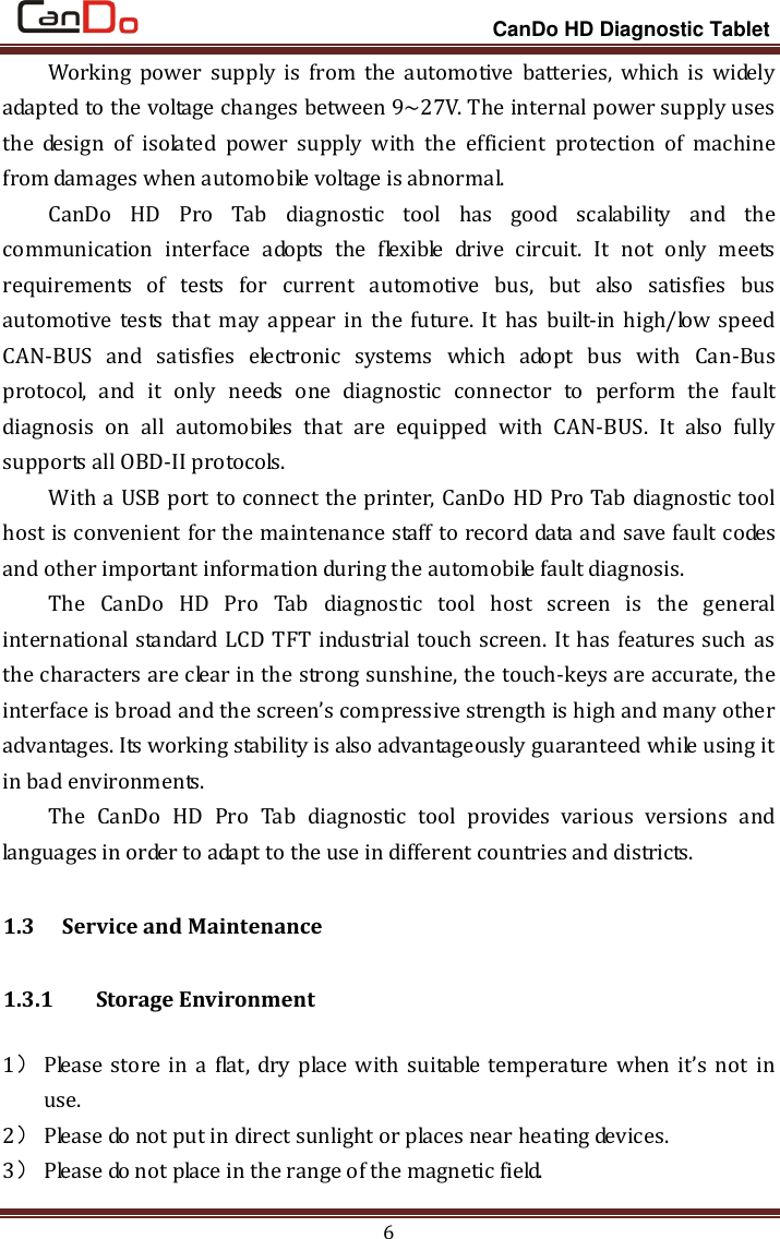                                                                 CanDo HD Diagnostic Tablet 6 Working  power  supply is  from  the  automotive  batteries,  which  is  widely adapted to the voltage changes between 9~27V. The internal power supply uses the  design  of  isolated  power  supply  with  the  efficient  protection  of  machine from damages when automobile voltage is abnormal. CanDo  HD  Pro  Tab  diagnostic  tool  has  good  scalability  and  the communication  interface  adopts  the  flexible  drive  circuit.  It  not  only  meets requirements  of  tests  for  current  automotive  bus,  but  also  satisfies  bus automotive  tests that  may  appear  in  the future.  It  has  built-in high/low speed CAN-BUS  and  satisfies  electronic  systems  which  adopt  bus  with  Can-Bus protocol,  and  it  only  needs  one  diagnostic  connector  to  perform  the  fault diagnosis  on  all  automobiles  that  are  equipped  with  CAN-BUS.  It  also  fully supports all OBD-II protocols. With a USB port to connect the printer, CanDo HD Pro Tab diagnostic tool host is convenient for the maintenance staff to record data and save fault codes and other important information during the automobile fault diagnosis. The  CanDo  HD  Pro  Tab  diagnostic  tool  host  screen  is  the  general international standard LCD TFT industrial touch screen. It has features such as the characters are clear in the strong sunshine, the touch-keys are accurate, the interface is broad and the screen’s compressive strength is high and many other advantages. Its working stability is also advantageously guaranteed while using it in bad environments. The  CanDo  HD  Pro  Tab  diagnostic  tool  provides  various  versions  and languages in order to adapt to the use in different countries and districts.   1.3   Service and Maintenance 1.3.1   Storage Environment 1） Please  store  in  a  flat,  dry  place  with  suitable temperature  when  it’s  not  in use.   2） Please do not put in direct sunlight or places near heating devices.   3） Please do not place in the range of the magnetic field.   
