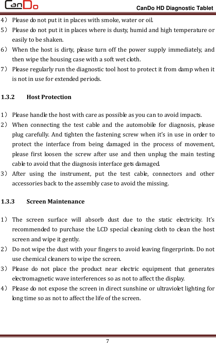                                                                 CanDo HD Diagnostic Tablet 7 4） Please do not put it in places with smoke, water or oil.   5） Please do not put it in places where is dusty, humid and high temperature or easily to be shaken.   6） When  the host is dirty, please turn off the power supply immediately, and then wipe the housing case with a soft wet cloth. 7） Please regularly run the diagnostic tool host to protect it from damp when it is not in use for extended periods. 1.3.2   Host Protection 1） Please handle the host with care as possible as you can to avoid impacts.   2） When  connecting  the  test  cable  and  the  automobile  for  diagnosis,  please plug carefully. And tighten the fastening screw when it’s in use in order to protect  the  interface  from  being  damaged  in  the  process  of  movement, please  first  loosen  the  screw  after  use  and  then  unplug  the  main  testing cable to avoid that the diagnosis interface gets damaged.   3） After  using  the  instrument,  put  the  test  cable,  connectors  and  other accessories back to the assembly case to avoid the missing. 1.3.3   Screen Maintenance 1） The  screen  surface  will  absorb  dust  due  to  the  static  electricity.  It’s recommended to purchase the LCD special cleaning cloth to clean the host screen and wipe it gently.   2） Do not wipe the dust with your fingers to avoid leaving fingerprints. Do not use chemical cleaners to wipe the screen.   3） Please  do  not  place  the  product  near  electric  equipment  that  generates electromagnetic wave interferences so as not to affect the display.   4） Please do not expose the screen in direct sunshine or ultraviolet lighting for long time so as not to affect the life of the screen. 