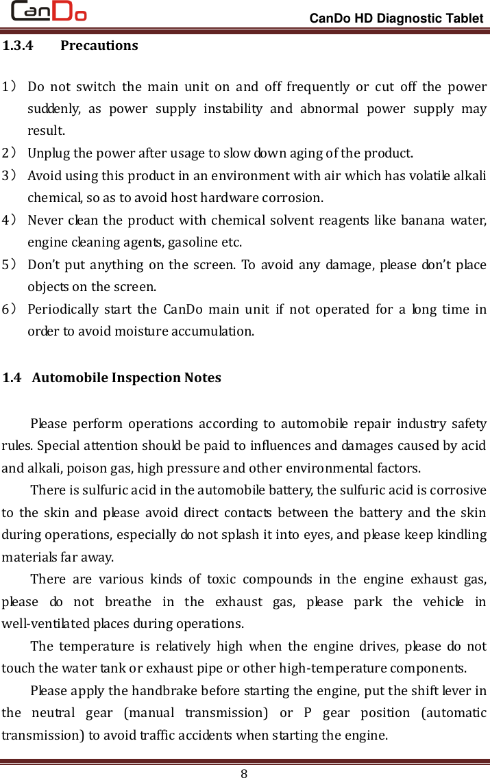                                                                 CanDo HD Diagnostic Tablet 8 1.3.4   Precautions 1） Do  not  switch  the  main  unit  on  and  off  frequently  or  cut  off  the  power suddenly,  as  power  supply  instability  and  abnormal  power  supply  may result.     2） Unplug the power after usage to slow down aging of the product.   3） Avoid using this product in an environment with air which has volatile alkali chemical, so as to avoid host hardware corrosion.   4） Never clean the product with chemical solvent reagents like banana water, engine cleaning agents, gasoline etc.   5） Don’t put anything on the  screen. To avoid any damage, please  don’t place objects on the screen.   6） Periodically  start  the  CanDo  main  unit  if  not  operated  for  a  long  time  in order to avoid moisture accumulation. 1.4 Automobile Inspection Notes Please  perform  operations  according  to automobile  repair  industry  safety rules. Special attention should be paid to influences and damages caused by acid and alkali, poison gas, high pressure and other environmental factors.   There is sulfuric acid in the automobile battery, the sulfuric acid is corrosive to the  skin  and  please  avoid  direct  contacts  between  the  battery  and  the  skin during operations, especially do not splash it into eyes, and please keep kindling materials far away.   There  are  various  kinds  of  toxic  compounds  in  the  engine  exhaust  gas, please  do  not  breathe  in  the  exhaust  gas,  please  park  the  vehicle  in well-ventilated places during operations.   The  temperature  is  relatively  high  when  the  engine  drives,  please  do  not touch the water tank or exhaust pipe or other high-temperature components.   Please apply the handbrake before starting the engine, put the shift lever in the  neutral  gear  (manual  transmission)  or  P  gear  position  (automatic transmission) to avoid traffic accidents when starting the engine.   