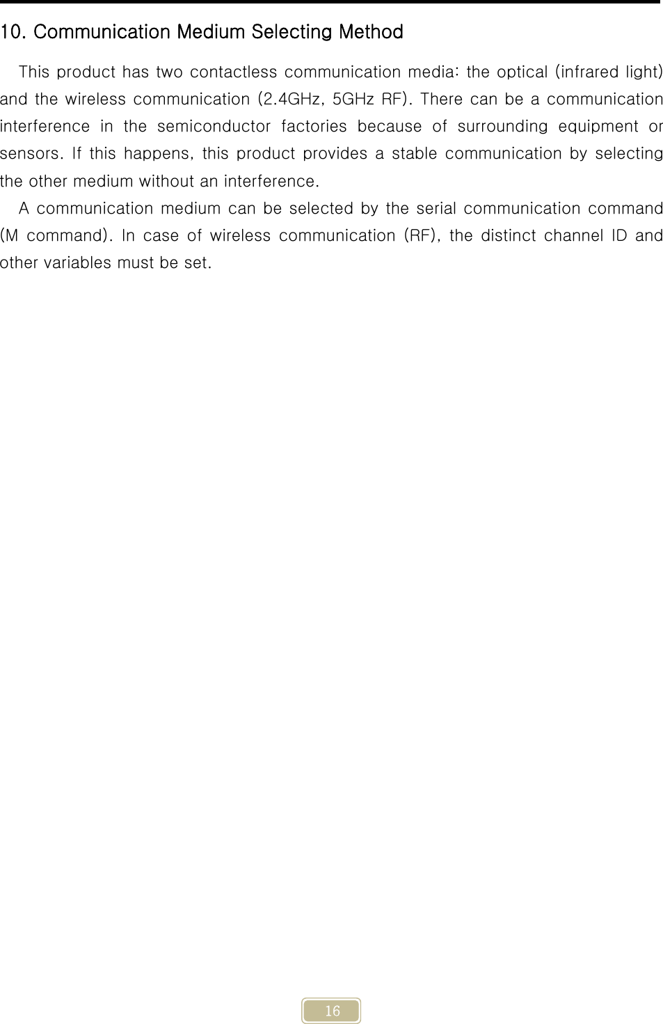     16 10. Communication Medium Selecting Method This product has two contactless communication media: the optical (infrared light) and the wireless communication (2.4GHz, 5GHz RF). There can be a communication interference  in  the  semiconductor  factories  because  of  surrounding  equipment  or sensors. If  this  happens,  this  product provides  a  stable communication  by  selecting the other medium without an interference. A communication medium can be selected by the serial communication command (M command). In case of wireless communication (RF), the distinct channel ID and other variables must be set.   