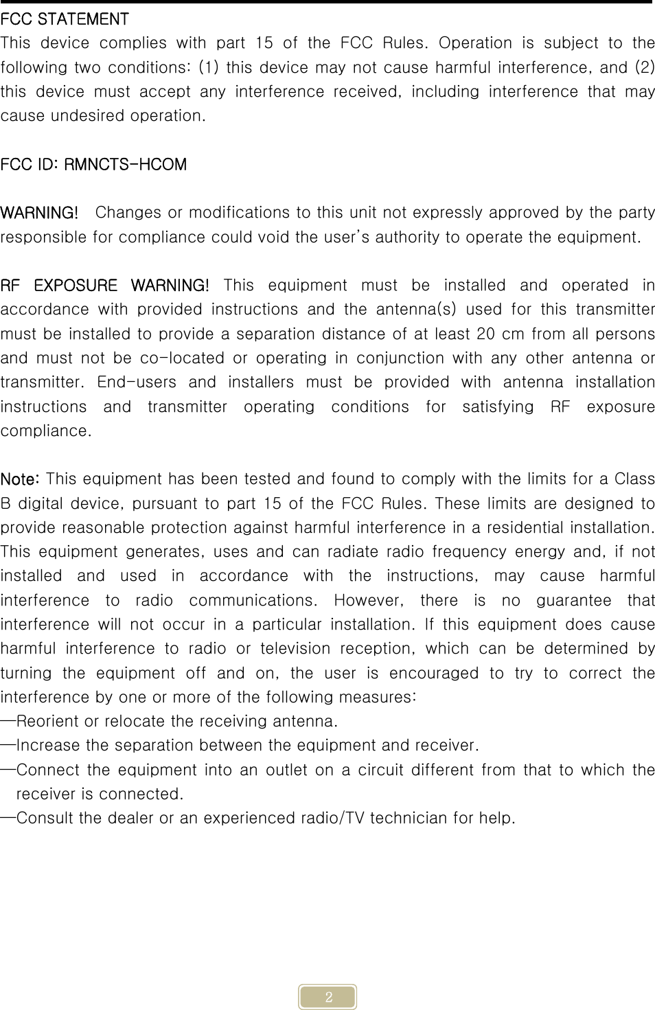     2 FCC STATEMENT This device complies with part 15 of the FCC Rules. Operation is  subject  to  the following two conditions: (1) this device may not cause harmful interference, and (2) this  device  must  accept  any  interference  received,  including  interference  that  may cause undesired operation.  FCC ID: RMNCTS-HCOM  WARNING!    Changes or modifications to this unit not expressly approved by the party responsible for compliance could void the user’s authority to operate the equipment.  RF  EXPOSURE  WARNING!  This  equipment  must  be  installed  and  operated  in accordance  with  provided  instructions  and  the  antenna(s)  used  for  this  transmitter must be installed to provide a separation distance of at least 20 cm from all persons and  must  not  be  co-located  or  operating  in  conjunction  with  any other antenna or transmitter.  End-users  and  installers  must  be  provided  with  antenna  installation instructions  and  transmitter  operating  conditions  for  satisfying  RF  exposure compliance.  Note: This equipment has been tested and found to comply with the limits for a Class B digital  device,  pursuant  to  part 15 of the  FCC Rules.  These limits are designed to provide reasonable protection against harmful interference in a residential installation. This equipment generates, uses and can radiate radio frequency energy  and,  if  not installed  and  used  in  accordance  with  the  instructions,  may  cause  harmful interference  to  radio  communications.  However,  there  is  no  guarantee  that interference will not occur in a particular installation. If this  equipment  does  cause harmful  interference  to  radio  or  television  reception,  which  can  be  determined  by turning  the  equipment  off  and  on,  the  user  is  encouraged  to  try  to  correct  the interference by one or more of the following measures: —Reorient or relocate the receiving antenna. —Increase the separation between the equipment and receiver. —Connect the equipment into an outlet on a circuit different from  that  to  which the receiver is connected. —Consult the dealer or an experienced radio/TV technician for help.   