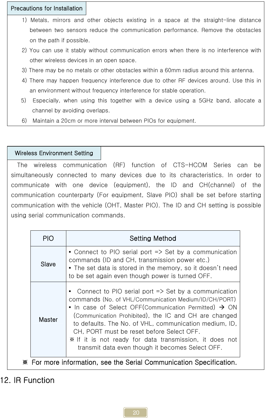     20  12. IR Function Precautions for Installation  1) Metals, mirrors and other objects existing in a space at the  straight-line  distance between  two  sensors  reduce  the  communication  performance.  Remove  the  obstacles on the path if possible. 2) You can use it stably without communication errors when there is no interference with other wireless devices in an open space. 3) There may be no metals or other obstacles within a 60mm radius around this antenna. 4) There may happen frequency interference due to other RF devices around. Use this in an environment without frequency interference for stable operation. 5)    Especially,  when  using  this  together  with  a  device  using  a  5GHz  band,  allocate  a channel by avoiding overlaps. 6)    Maintain a 20cm or more interval between PIOs for equipment. Wireless Environment Setting  The wireless communication (RF) function of CTS-HCOM Series can be simultaneously connected to many devices due to its characteristics.  In  order  to communicate with one device (equipment), the ID and CH(channel) of the communication  counterparty  (For  equipment,  Slave  PIO)  shall  be  set  before  starting communication with the vehicle (OHT, Master PIO). The ID and CH setting is possible using serial communication commands.  PIO  Setting Method Slave ▪  Connect  to  PIO  serial  port  =&gt;  Set  by  a  communication commands (ID and CH, transmission power etc.) ▪  The set data is stored in the memory, so it doesn’t need to be set again even though power is turned OFF. Master ▪    Connect to PIO serial port =&gt; Set by a communication commands (No. of VHL/Communication Medium/ID/CH/PORT) ▪  In  case  of  Select  OFF(Communication  Permitted)   ON (Communication  Prohibited), the IC and CH are changed to defaults. The No. of VHL, communication medium, ID, CH, PORT must be reset before Select OFF. ※ If it is not ready for data transmission, it does not transmit data even though it becomes Select OFF. ※  For more information, see the Serial Communication Specification. 