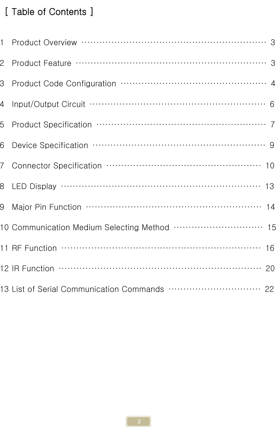     3 [ Table of Contents ]  1 Product Overview  ······························································  3 2 Product Feature  ································································  3 3 Product Code Configuration  ·················································  4 4 Input/Output Circuit  ···························································  6 5 Product Specification  ·························································  7 6 Device Specification  ··························································  9 7 Connector Specification  ····················································  10 8 LED Display  ···································································  13 9 Major Pin Function  ···························································  14 10 Communication Medium Selecting Method  ······························  15 11 RF Function  ···································································  16 12 IR Function  ····································································  20 13 List of Serial Communication Commands  ·······························  22    