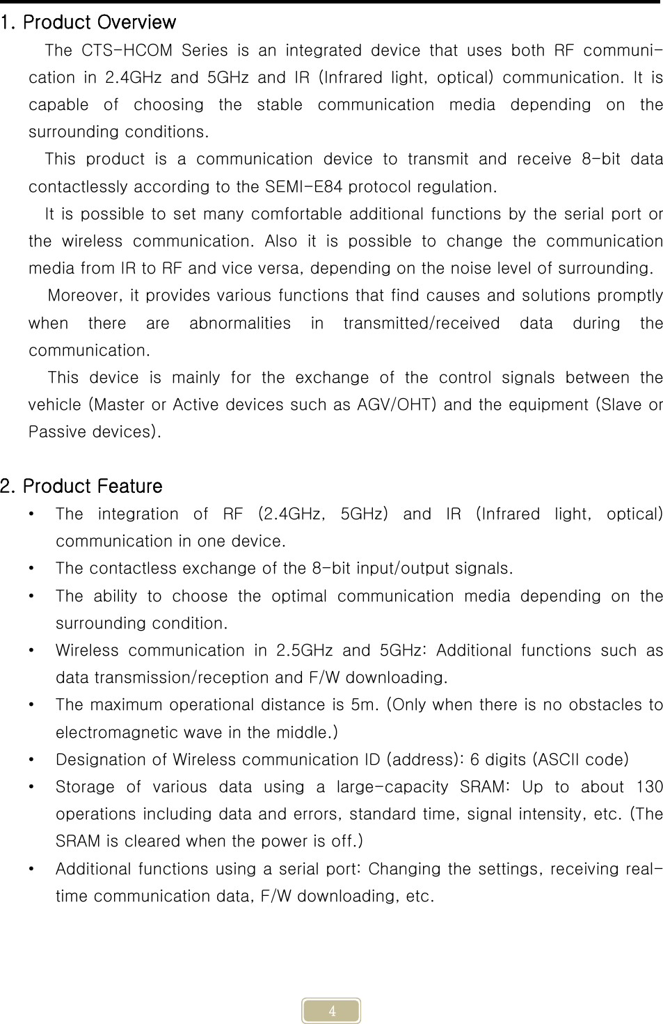     4 1. Product Overview The CTS-HCOM Series is an integrated device that uses both RF communi-cation in 2.4GHz and 5GHz and IR (Infrared light, optical) communication.  It  is capable  of  choosing  the  stable  communication  media  depending  on the surrounding conditions. This product is a communication device to transmit and receive 8-bit  data contactlessly according to the SEMI-E84 protocol regulation. It is possible to set many comfortable additional functions by the serial port or the  wireless  communication.  Also  it  is  possible  to  change  the  communication media from IR to RF and vice versa, depending on the noise level of surrounding. Moreover, it provides various functions that find causes and solutions promptly when there are abnormalities in transmitted/received data during  the communication. This  device  is  mainly  for  the  exchange  of  the  control  signals  between  the vehicle (Master or Active devices such as AGV/OHT) and the equipment (Slave or Passive devices).  2. Product Feature • The integration of RF (2.4GHz, 5GHz) and IR (Infrared light, optical) communication in one device. • The contactless exchange of the 8-bit input/output signals. • The  ability  to  choose  the  optimal  communication  media  depending on the surrounding condition. • Wireless  communication  in  2.5GHz and 5GHz: Additional functions such as data transmission/reception and F/W downloading. • The maximum operational distance is 5m. (Only when there is no obstacles to electromagnetic wave in the middle.) • Designation of Wireless communication ID (address): 6 digits (ASCII code) • Storage  of  various  data  using  a  large-capacity  SRAM:  Up  to  about  130 operations including data and errors, standard time, signal intensity, etc. (The SRAM is cleared when the power is off.) • Additional functions using a serial port: Changing the settings, receiving real-time communication data, F/W downloading, etc.   