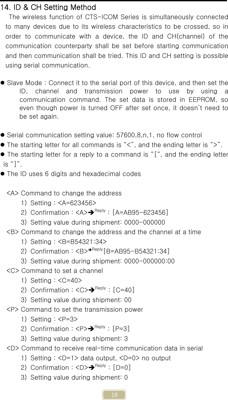     16 14. ID &amp; CH Setting Method The wireless function of CTS-ICOM Series is simultaneously connected to many devices due to its wireless characteristics to be  crossed, so in order  to  communicate  with  a  device,  the  ID  and  CH(channel)  of  the communication  counterparty  shall  be set before  starting  communication and then communication shall be tried. This ID and CH setting is possible using serial communication.   Slave Mode : Connect it to the serial port of this device, and then set the ID,  channel  and  transmission  power  to  use  by  using  a communication command. The set data is stored in EEPROM, so even though power is turned OFF after set once, it doesn’t need to be set again.   Serial communication setting value: 57600,8,n,1, no flow control  The starting letter for all commands is “&lt;”, and the ending letter is “&gt;”.  The starting letter for a reply to a command is “[“, and the ending letter is “]”.  The ID uses 6 digits and hexadecimal codes  &lt;A&gt; Command to change the address 1) Setting : &lt;A=623456&gt; 2) Confirmation : &lt;A&gt;Reply : [A=AB95-623456] 3) Setting value during shipment: 0000-000000 &lt;B&gt; Command to change the address and the channel at a time 1) Setting : &lt;B=B54321:34&gt; 2) Confirmation : &lt;B&gt;Reply[B=AB95-B54321:34]   3) Setting value during shipment: 0000-000000:00 &lt;C&gt; Command to set a channel 1) Setting : &lt;C=40&gt; 2) Confirmation : &lt;C&gt;Reply : [C=40] 3) Setting value during shipment: 00 &lt;P&gt; Command to set the transmission power 1) Setting : &lt;P=3&gt; 2) Confirmation : &lt;P&gt;Reply : [P=3] 3) Setting value during shipment: 3 &lt;D&gt; Command to receive real-time communication data in serial 1) Setting : &lt;D=1&gt; data output, &lt;D=0&gt; no output 2) Confirmation : &lt;D&gt;Reply : [D=0] 3) Setting value during shipment: 0 