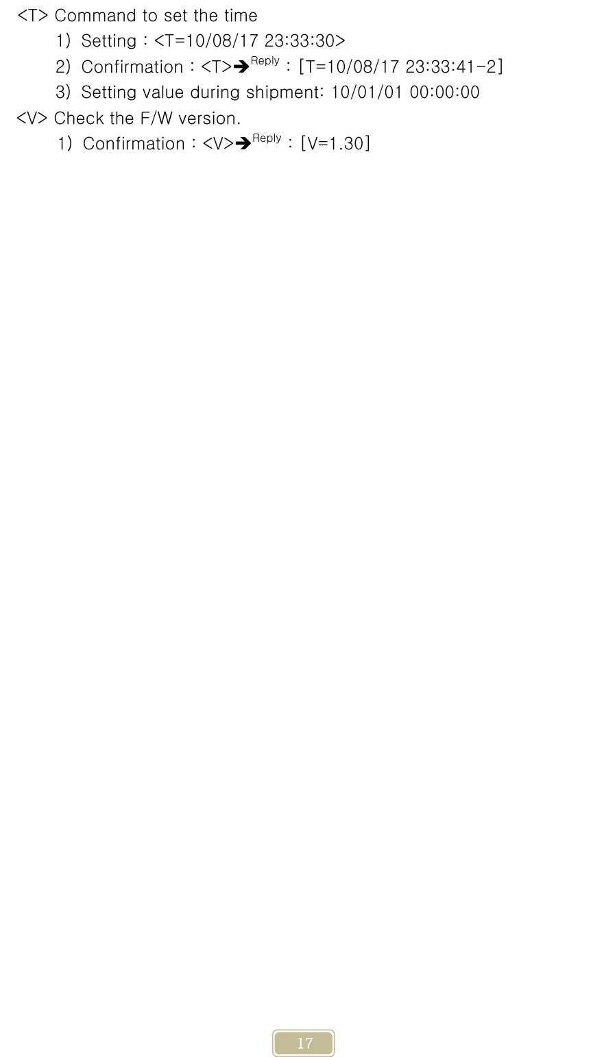     17 &lt;T&gt; Command to set the time 1) Setting : &lt;T=10/08/17 23:33:30&gt; 2) Confirmation : &lt;T&gt;Reply : [T=10/08/17 23:33:41-2] 3) Setting value during shipment: 10/01/01 00:00:00 &lt;V&gt; Check the F/W version. 1) Confirmation : &lt;V&gt;Reply : [V=1.30]             