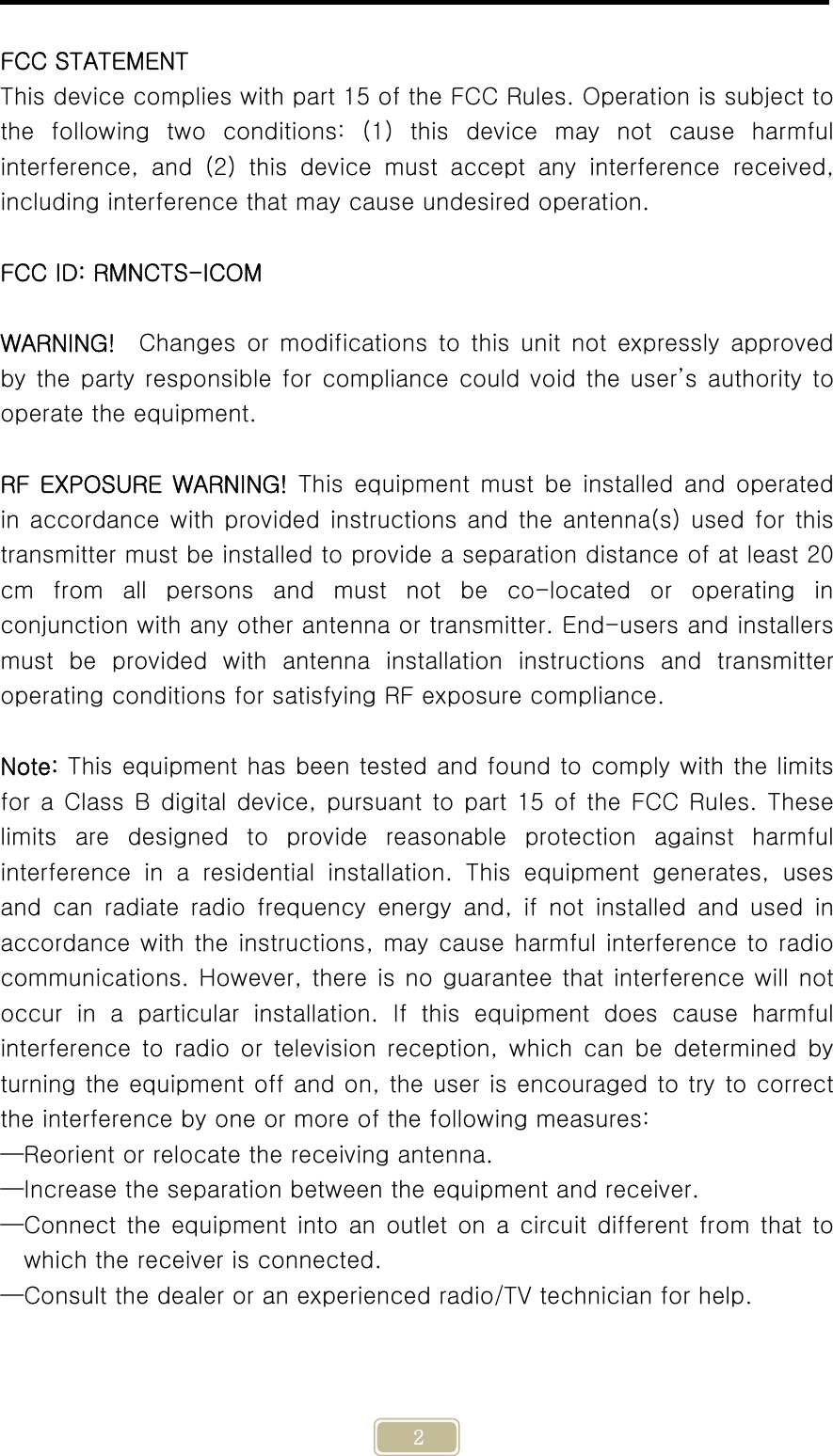     2  FCC STATEMENT This device complies with part 15 of the FCC Rules. Operation is subject to the following two conditions: (1) this device may not cause harmful interference,  and  (2)  this  device  must  accept  any  interference  received, including interference that may cause undesired operation.  FCC ID: RMNCTS-ICOM  WARNING!    Changes or  modifications  to  this  unit  not  expressly  approved by the party responsible for compliance could void the user’s authority to operate the equipment.  RF  EXPOSURE  WARNING!  This  equipment  must  be  installed  and  operated in accordance with provided instructions and the antenna(s) used for this transmitter must be installed to provide a separation distance of at least 20 cm  from  all  persons  and  must  not  be  co-located  or  operating  in conjunction with any other antenna or transmitter. End-users and installers must  be  provided  with  antenna  installation  instructions  and  transmitter operating conditions for satisfying RF exposure compliance.  Note: This equipment has been tested and found to comply with the limits for a Class B digital device, pursuant to part 15 of the FCC Rules. These limits  are  designed  to  provide  reasonable  protection  against  harmful interference  in  a  residential  installation.  This  equipment  generates,  uses and  can  radiate  radio  frequency  energy and, if not installed and  used  in accordance with the instructions, may cause harmful interference to radio communications. However, there is no guarantee that interference will not occur  in  a  particular  installation.  If  this  equipment  does  cause  harmful interference to radio or television reception, which can be determined  by turning the equipment off and on, the user is encouraged to try to correct the interference by one or more of the following measures: —Reorient or relocate the receiving antenna. —Increase the separation between the equipment and receiver. —Connect the equipment into an outlet on a circuit different from that to which the receiver is connected. —Consult the dealer or an experienced radio/TV technician for help. 