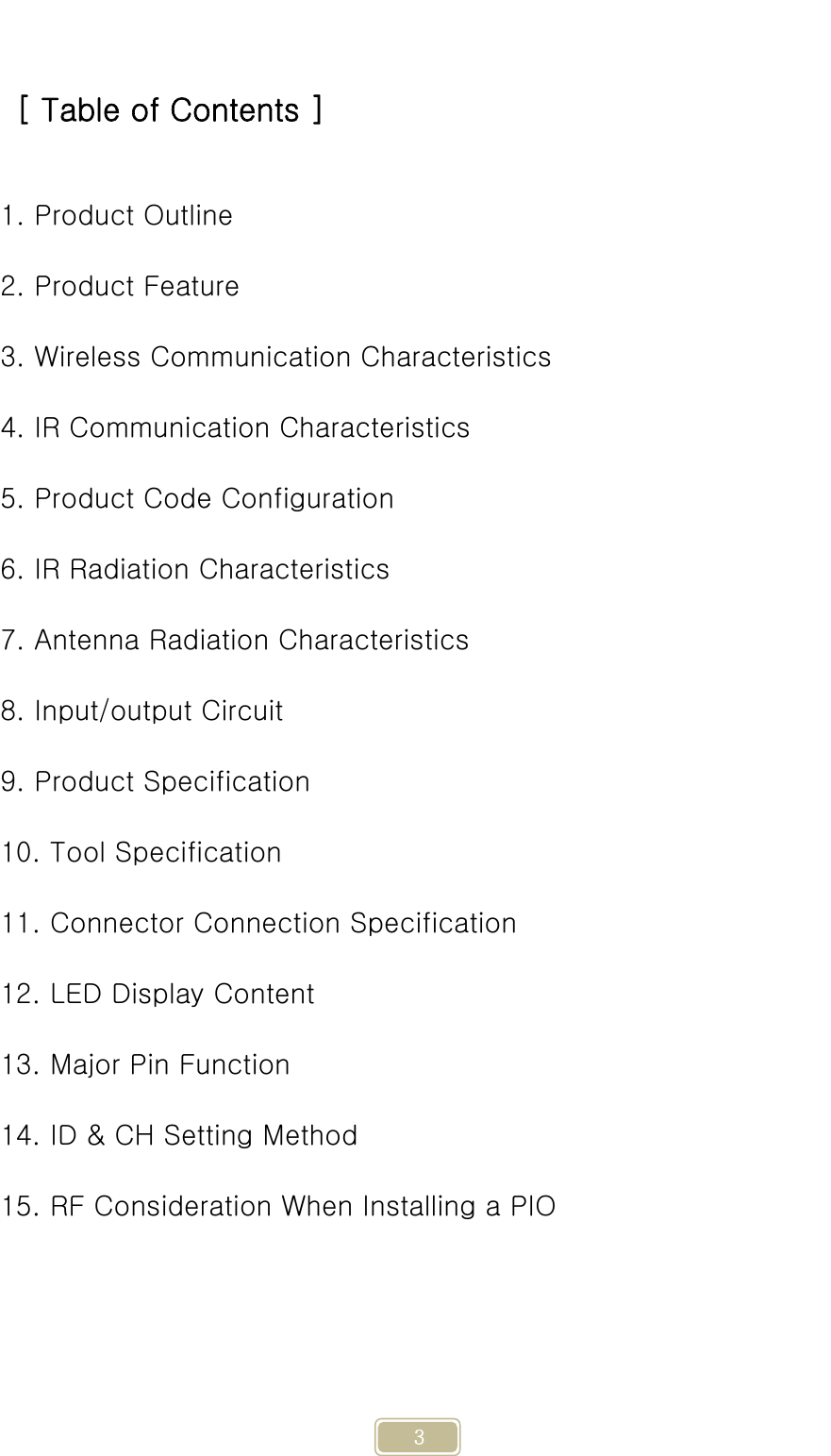     3  [ Table of Contents ]  1. Product Outline 2. Product Feature 3. Wireless Communication Characteristics 4. IR Communication Characteristics 5. Product Code Configuration 6. IR Radiation Characteristics 7. Antenna Radiation Characteristics 8. Input/output Circuit 9. Product Specification 10. Tool Specification 11. Connector Connection Specification 12. LED Display Content 13. Major Pin Function 14. ID &amp; CH Setting Method 15. RF Consideration When Installing a PIO     