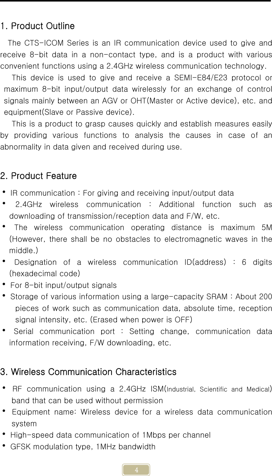     4  1. Product Outline The CTS-ICOM Series is an IR communication device used  to  give  and receive  8-bit  data  in  a  non-contact  type,  and  is  a  product  with various convenient functions using a 2.4GHz wireless communication technology. This  device  is  used  to  give  and  receive  a  SEMI-E84/E23 protocol  or maximum  8-bit  input/output  data  wirelessly  for  an  exchange  of  control signals mainly between an AGV or OHT(Master or Active device), etc. and equipment(Slave or Passive device). This is a product to grasp causes quickly and establish measures easily by providing various functions to analysis the causes in case of  an abnormality in data given and received during use.  2. Product Feature  IR communication : For giving and receiving input/output data   2.4GHz  wireless  communication  :  Additional  function  such  as downloading of transmission/reception data and F/W, etc.  The wireless communication operating distance is maximum 5M (However,  there  shall  be  no  obstacles  to  electromagnetic  waves  in the middle.)  Designation of a wireless communication ID(address) : 6 digits (hexadecimal code)  For 8-bit input/output signals  Storage of various information using a large-capacity SRAM : About 200 pieces of work such as communication data, absolute time, reception signal intensity, etc. (Erased when power is OFF)   Serial  communication  port  :  Setting  change,  communication  data information receiving, F/W downloading, etc.     3. Wireless Communication Characteristics  RF communication using a 2.4GHz ISM(Industrial,  Scientific  and  Medical) band that can be used without permission  Equipment name: Wireless device for a wireless data communication system  High-speed data communication of 1Mbps per channel  GFSK modulation type, 1MHz bandwidth 