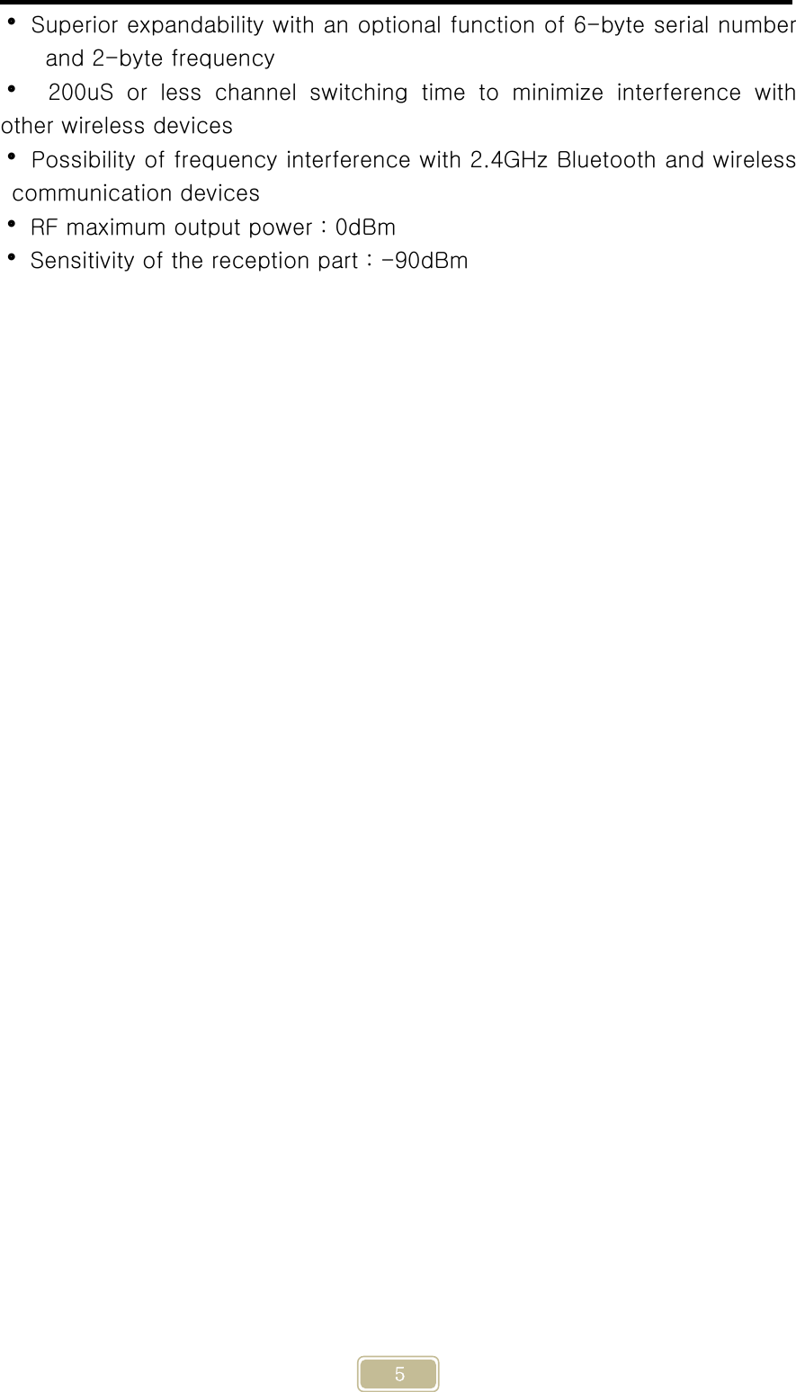     5  Superior expandability with an optional function of 6-byte serial number and 2-byte frequency     200uS  or  less  channel  switching  time  to  minimize  interference with other wireless devices  Possibility of frequency interference with 2.4GHz Bluetooth and wireless communication devices  RF maximum output power : 0dBm  Sensitivity of the reception part : -90dBm   