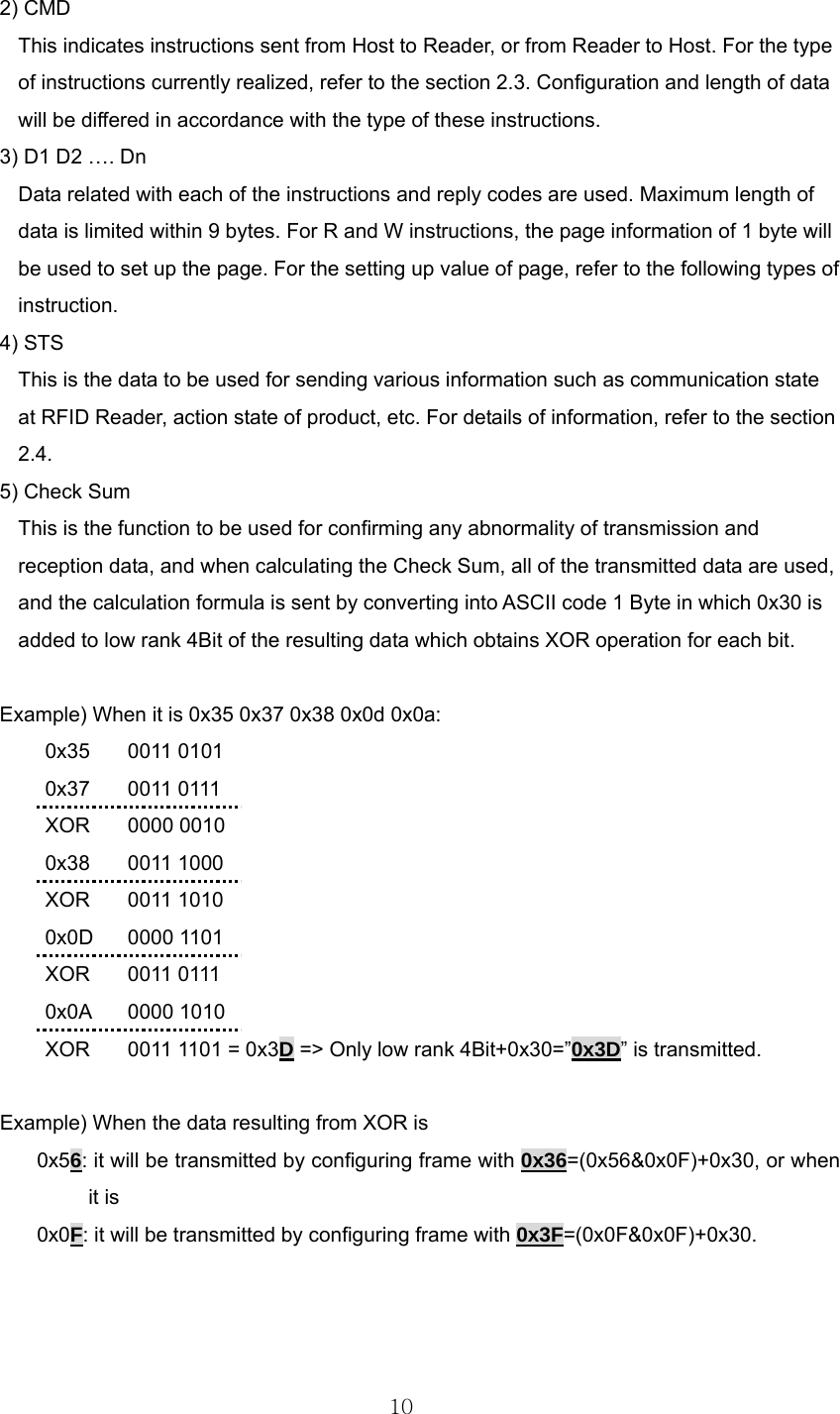  102) CMD This indicates instructions sent from Host to Reader, or from Reader to Host. For the type of instructions currently realized, refer to the section 2.3. Configuration and length of data will be differed in accordance with the type of these instructions.   3) D1 D2 …. Dn Data related with each of the instructions and reply codes are used. Maximum length of data is limited within 9 bytes. For R and W instructions, the page information of 1 byte will be used to set up the page. For the setting up value of page, refer to the following types of instruction.  4) STS This is the data to be used for sending various information such as communication state at RFID Reader, action state of product, etc. For details of information, refer to the section 2.4.  5) Check Sum This is the function to be used for confirming any abnormality of transmission and reception data, and when calculating the Check Sum, all of the transmitted data are used, and the calculation formula is sent by converting into ASCII code 1 Byte in which 0x30 is added to low rank 4Bit of the resulting data which obtains XOR operation for each bit.    Example) When it is 0x35 0x37 0x38 0x0d 0x0a:  0x35 0011 0101  0x37 0011 0111  XOR 0000 0010  0x38 0011 1000  XOR 0011 1010  0x0D 0000 1101  XOR 0011 0111  0x0A 0000 1010   XOR  0011 1101 = 0x3D =&gt; Only low rank 4Bit+0x30=”0x3D” is transmitted.  Example) When the data resulting from XOR is   0x56: it will be transmitted by configuring frame with 0x36=(0x56&amp;0x0F)+0x30, or when it is   0x0F: it will be transmitted by configuring frame with 0x3F=(0x0F&amp;0x0F)+0x30.   