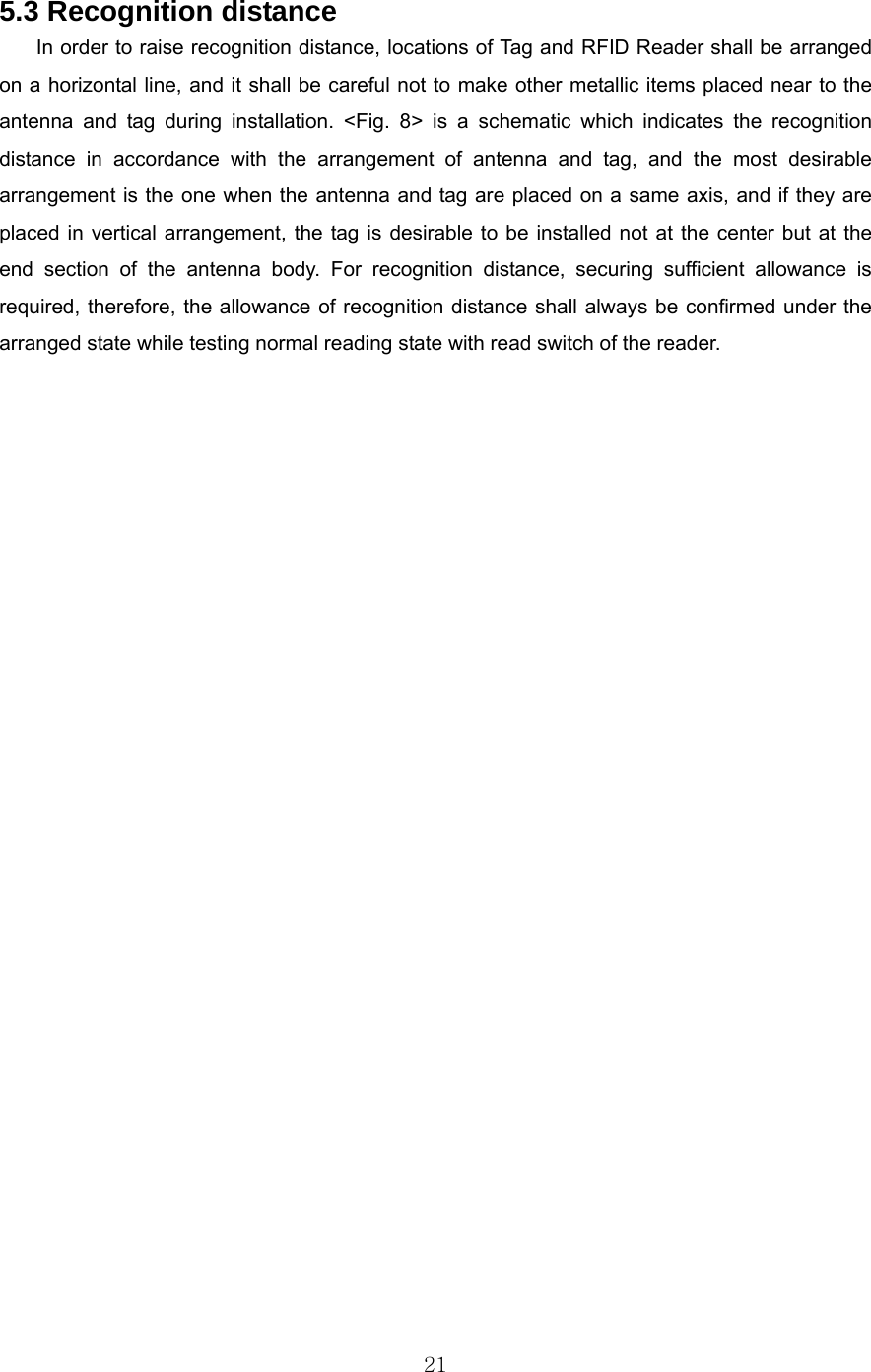  21 5.3 Recognition distance In order to raise recognition distance, locations of Tag and RFID Reader shall be arranged on a horizontal line, and it shall be careful not to make other metallic items placed near to the antenna and tag during installation. &lt;Fig. 8&gt; is a schematic which indicates the recognition distance in accordance with the arrangement of antenna and tag, and the most desirable arrangement is the one when the antenna and tag are placed on a same axis, and if they are placed in vertical arrangement, the tag is desirable to be installed not at the center but at the end section of the antenna body. For recognition distance, securing sufficient allowance is required, therefore, the allowance of recognition distance shall always be confirmed under the arranged state while testing normal reading state with read switch of the reader.        