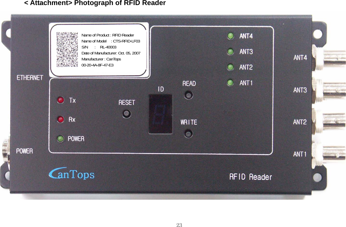  23&lt; Attachment&gt; Photograph of RFID Reader  제품명 Name of product 모델명 Name of model 제조일 Date of manufacture 제조사 Manufacturer Name of Product : RFID Reader Name of Model    : CTS-RFID-LF03 S/N   :  RL-40003 Date of Manufacturer: Oct. 05, 2007 Manufacturer : CanTops 00-20-4A-8F-47-E3 