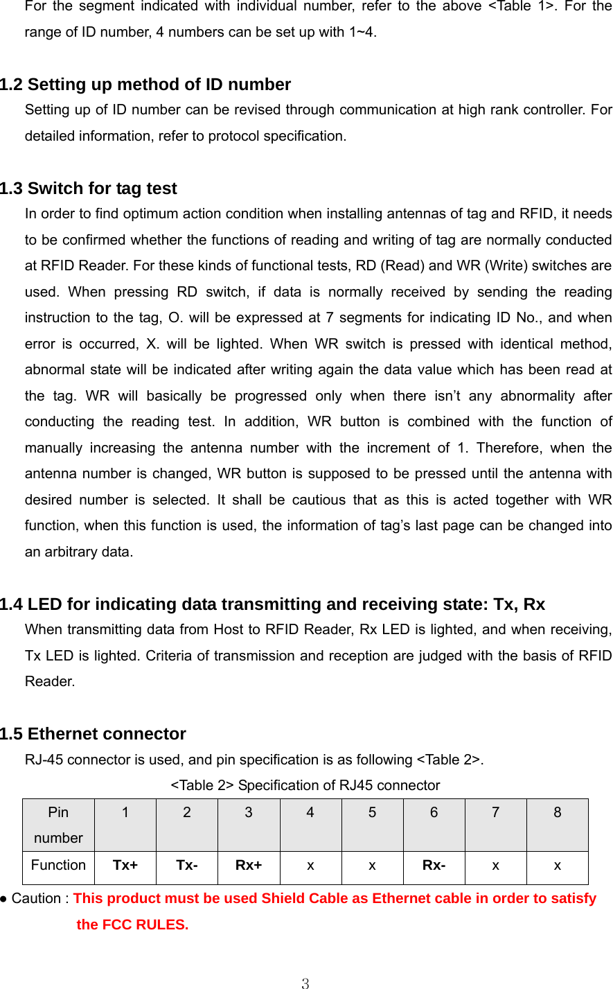  3For the segment indicated with individual number, refer to the above &lt;Table 1&gt;. For the range of ID number, 4 numbers can be set up with 1~4.    1.2 Setting up method of ID number Setting up of ID number can be revised through communication at high rank controller. For detailed information, refer to protocol specification.    1.3 Switch for tag test In order to find optimum action condition when installing antennas of tag and RFID, it needs to be confirmed whether the functions of reading and writing of tag are normally conducted at RFID Reader. For these kinds of functional tests, RD (Read) and WR (Write) switches are used. When pressing RD switch, if data is normally received by sending the reading instruction to the tag, O. will be expressed at 7 segments for indicating ID No., and when error is occurred, X. will be lighted. When WR switch is pressed with identical method, abnormal state will be indicated after writing again the data value which has been read at the tag. WR will basically be progressed only when there isn’t any abnormality after conducting the reading test. In addition, WR button is combined with the function of manually increasing the antenna number with the increment of 1. Therefore, when the antenna number is changed, WR button is supposed to be pressed until the antenna with desired number is selected. It shall be cautious that as this is acted together with WR function, when this function is used, the information of tag’s last page can be changed into an arbitrary data.    1.4 LED for indicating data transmitting and receiving state: Tx, Rx When transmitting data from Host to RFID Reader, Rx LED is lighted, and when receiving, Tx LED is lighted. Criteria of transmission and reception are judged with the basis of RFID Reader.    1.5 Ethernet connector RJ-45 connector is used, and pin specification is as following &lt;Table 2&gt;.   &lt;Table 2&gt; Specification of RJ45 connector Pin number 1  2  3  4  5  6  7  8 Function  Tx+ Tx- Rx+  x x Rx-  x x ● Caution : This product must be used Shield Cable as Ethernet cable in order to satisfy           the FCC RULES. 