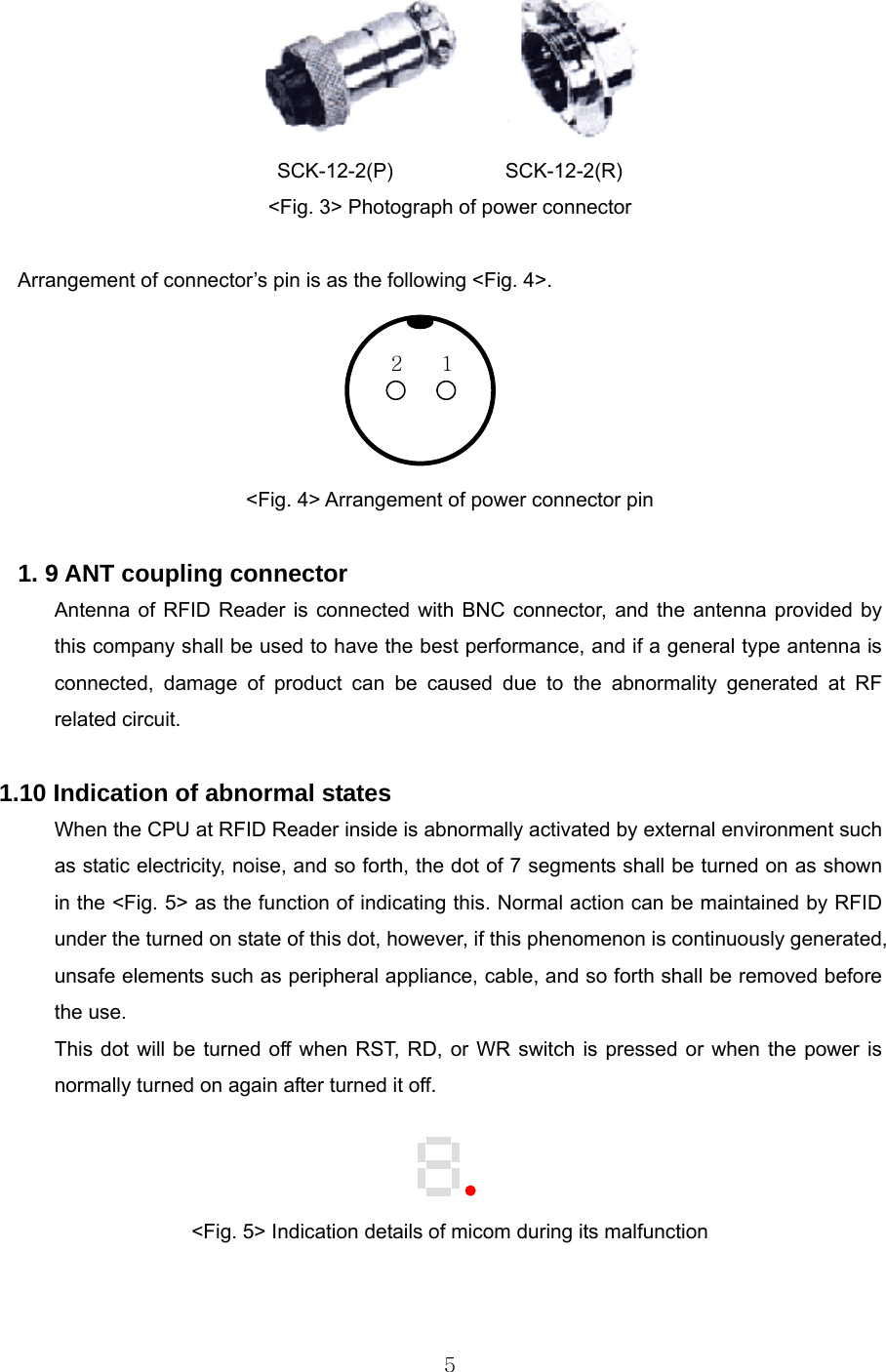  5      SCK-12-2(P)           SCK-12-2(R) &lt;Fig. 3&gt; Photograph of power connector  Arrangement of connector’s pin is as the following &lt;Fig. 4&gt;.        &lt;Fig. 4&gt; Arrangement of power connector pin  1. 9 ANT coupling connector Antenna of RFID Reader is connected with BNC connector, and the antenna provided by this company shall be used to have the best performance, and if a general type antenna is connected, damage of product can be caused due to the abnormality generated at RF related circuit.   1.10 Indication of abnormal states When the CPU at RFID Reader inside is abnormally activated by external environment such as static electricity, noise, and so forth, the dot of 7 segments shall be turned on as shown in the &lt;Fig. 5&gt; as the function of indicating this. Normal action can be maintained by RFID under the turned on state of this dot, however, if this phenomenon is continuously generated, unsafe elements such as peripheral appliance, cable, and so forth shall be removed before the use.   This dot will be turned off when RST, RD, or WR switch is pressed or when the power is normally turned on again after turned it off.      &lt;Fig. 5&gt; Indication details of micom during its malfunction  1 2 