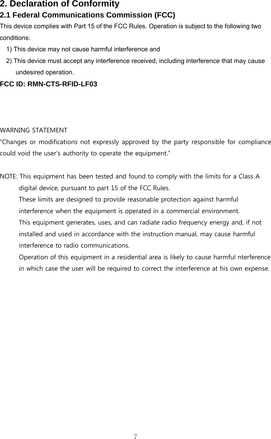  72. Declaration of Conformity 2.1 Federal Communications Commission (FCC) This device complies with Part 15 of the FCC Rules. Operation is subject to the following two conditions: 1) This device may not cause harmful interference and 2) This device must accept any interference received, including interference that may cause undesired operation. FCC ID: RMN-CTS-RFID-LF03    WARNING STATEMENT “Changes or modifications not expressly approved by the party responsible for compliance could void the user&apos;s authority to operate the equipment.”  NOTE: This equipment has been tested and found to comply with the limits for a Class A digital device, pursuant to part 15 of the FCC Rules.   These limits are designed to provide reasonable protection against harmful interference when the equipment is operated in a commercial environment.   This equipment generates, uses, and can radiate radio frequency energy and, if not installed and used in accordance with the instruction manual, may cause harmful interference to radio communications.   Operation of this equipment in a residential area is likely to cause harmful nterference   in which case the user will be required to correct the interference at his own expense.             
