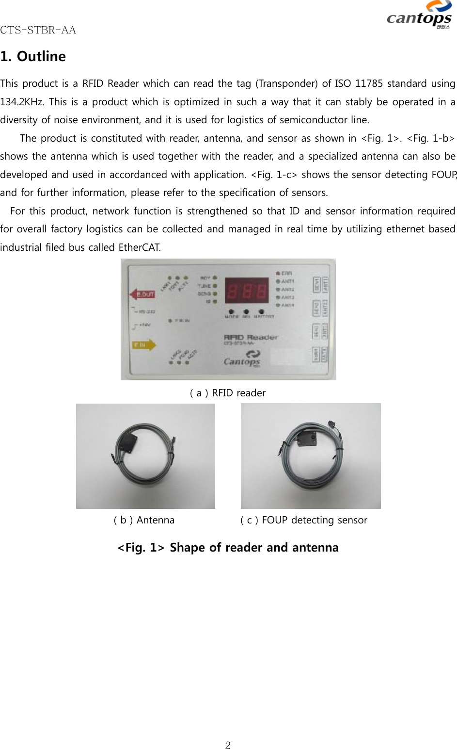 CTS-STBR-AA      21. Outline This product is a RFID Reader which can read the tag (Transponder) of ISO 11785 standard using 134.2KHz. This is a product which is optimized in such a way that it can stably be operated in a diversity of noise environment, and it is used for logistics of semiconductor line.   The product is constituted with reader, antenna, and sensor as shown in &lt;Fig. 1&gt;. &lt;Fig. 1-b&gt; shows the antenna which is used together with the reader, and a specialized antenna can also be developed and used in accordanced with application. &lt;Fig. 1-c&gt; shows the sensor detecting FOUP, and for further information, please refer to the specification of sensors.   For this product, network function is strengthened so that ID and sensor information required for overall factory logistics can be collected and managed in real time by utilizing ethernet based industrial filed bus called EtherCAT.    ( a ) RFID reader             ( b ) Antenna             ( c ) FOUP detecting sensor &lt;Fig. 1&gt; Shape of reader and antenna   