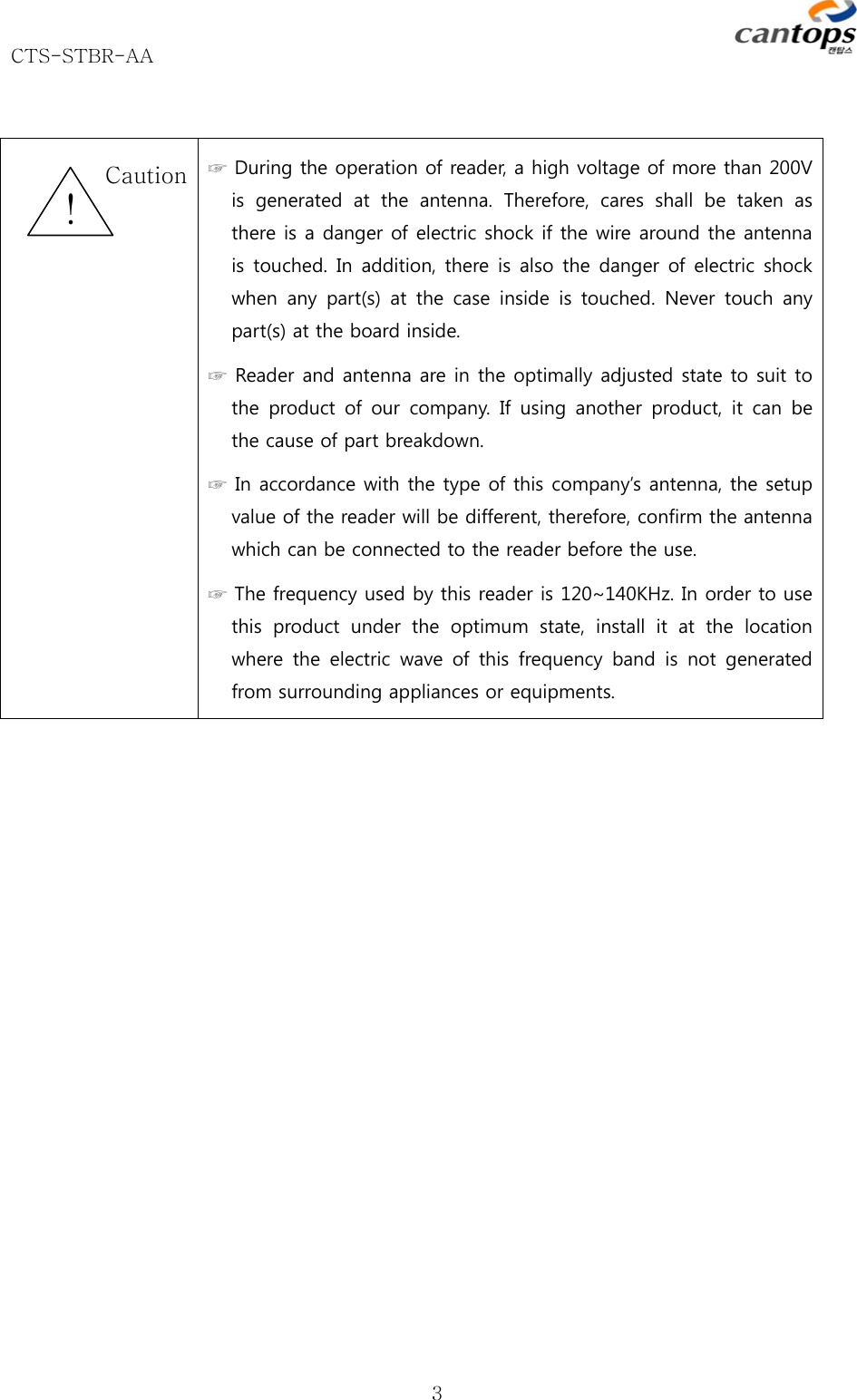 CTS-STBR-AA      3  ☞ During the operation of reader, a high voltage of more than 200V is generated at the antenna. Therefore, cares shall be taken as there is a danger of electric shock if the wire around the antenna is touched. In addition, there is also the danger of electric shock when any part(s) at the case inside is touched. Never touch any part(s) at the board inside.   ☞ Reader and antenna are in the optimally adjusted state to suit to the  product  of our  company.  If  using  another  product,  it  can  be the cause of part breakdown.   ☞ In accordance with the type of this company’s antenna, the setup value of the reader will be different, therefore, confirm the antenna which can be connected to the reader before the use.   ☞ The frequency used by this reader is 120~140KHz. In order to use this  product  under  the  optimum  state,  install  it  at  the  location where  the  electric  wave  of  this  frequency  band  is  not  generated from surrounding appliances or equipments.     ! Caution 