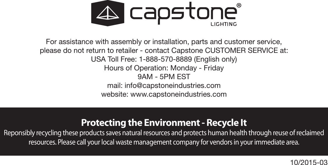 Protecting the Environment - Recycle ItReponsibly recycling these products saves natural resources and protects human health through reuse of reclaimed resources. Please call your local waste management company for vendors in your immediate area.For assistance with assembly or installation, parts and customer service,  please do not return to retailer - contact Capstone CUSTOMER SERVICE at:USA Toll Free: 1-888-570-8889 (English only)Hours of Operation: Monday - Friday9AM - 5PM ESTmail: info@capstoneindustries.comwebsite: www.capstoneindustries.com10/2015-03