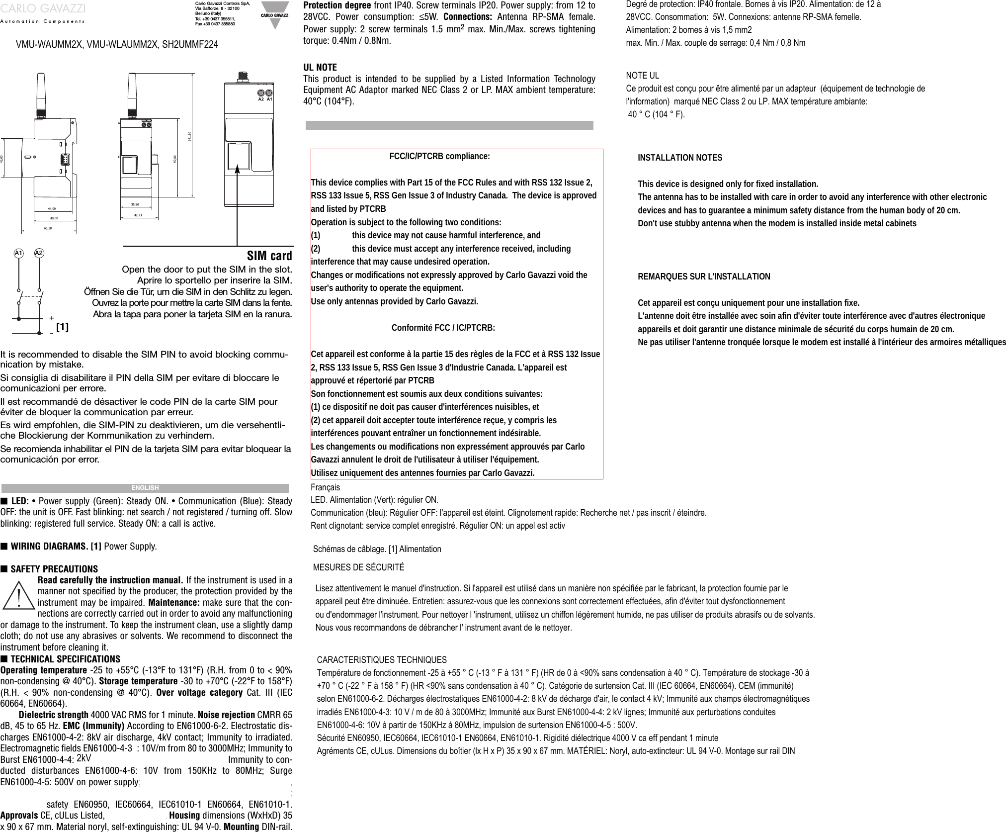 CARLO GAVAZZIAutomation ComponentsCarlo Gavazzi Controls SpA, Via Safforze, 8 - 32100Belluno (Italy)Tel. +39 0437 355811, Fax +39 0437 355880A1 A2[1]SIM cardOpen the door to put the SIM in the slot.Aprire lo sportello per inserire la SIM.Öffnen Sie die Tür, um die SIM in den Schlitz zu legen.Ouvrez la porte pour mettre la carte SIM dans la fente.Abra la tapa para poner la tarjeta SIM en la ranura.■■LED: • Power supply (Green): Steady ON. • Communication (Blue): SteadyOFF: the unit is OFF. Fast blinking: net search / not registered / turning off. Slowblinking: registered full service. Steady ON: a call is active.■■WIRING DIAGRAMS. [1] Power Supply.■■SAFETY PRECAUTIONSRead carefully the instruction manual. If the instrument is used in amanner not specified by the producer, the protection provided by theinstrument may be impaired. Maintenance: make sure that the con-nections are correctly carried out in order to avoid any malfunctioningor damage to the instrument. To keep the instrument clean, use a slightly dampcloth; do not use any abrasives or solvents. We recommend to disconnect theinstrument before cleaning it.■■TECHNICAL SPECIFICATIONSOperating temperature -25 to +55°C (-13°F to 131°F) (R.H. from 0 to &lt; 90%non-condensing @ 40°C). Storage temperature -30 to +70°C (-22°F to 158°F)(R.H. &lt; 90% non-condensing @ 40°C). Over voltage category Cat. III (IEC60664, EN60664). For inputs from string: equivalent to Cat. I, reinforced insula-tion. Dielectric strength 4000 VAC RMS for 1 minute. Noise rejection CMRR 65dB, 45 to 65 Hz. EMC (Immunity) According to EN61000-6-2. Electrostatic dis-charges EN61000-4-2: 8kV air discharge, 4kV contact; Immunity to irradiated.Electromagnetic fields EN61000-4-3 : 10V/m from 80 to 3000MHz; Immunity toBurst EN61000-4-4: 4kV on power lines, 2kV on single lines; Immunity to con-ducted disturbances EN61000-4-6: 10V from 150KHz to 80MHz; SurgeEN61000-4-5: 500V on power supply; 4kV on string inputs. EMC EN301489-1,EN301489-1-7. RF spectrum efficiency EN301511. Standard compliance:health and safety EN60950, IEC60664, IEC61010-1 EN60664, EN61010-1.Approvals CE, cULus Listed, R&amp;TTE 99/5/CE. Housing dimensions (WxHxD) 35x 90 x 67 mm. Material noryl, self-extinguishing: UL 94 V-0. Mounting DIN-rail.ENGLISHProtection degree front IP40. Screw terminals IP20. Power supply: from 12 to28VCC. Power consumption: ≤5W.  Connections:  Antenna RP-SMA female.Power supply: 2 screw terminals 1.5 mm2max. Min./Max. screws tighteningtorque: 0.4Nm / 0.8Nm.UL NOTEThis product is intended to be supplied by a Listed Information TechnologyEquipment AC Adaptor marked NEC Class 2 or LP. MAX ambient temperature:40°C (104°F).It is recommended to disable the SIM PIN to avoid blocking commu-nication by mistake. Si consiglia di disabilitare il PIN della SIM per evitare di bloccare lecomunicazioni per errore.Il est recommandé de désactiver le code PIN de la carte SIM pouréviter de bloquer la communication par erreur.Es wird empfohlen, die SIM-PIN zu deaktivieren, um die versehentli-che Blockierung der Kommunikation zu verhindern.Se recomienda inhabilitar el PIN de la tarjeta SIM para evitar bloquear lacomunicación por error.                                              FCC/IC/PTCRB compliance: This device complies with Part 15 of the FCC Rules and with RSS 132 Issue 2, RSS 133 Issue 5, RSS Gen Issue 3 of Industry Canada.  The device is approved and listed by PTCRBOperation is subject to the following two conditions: (1)               this device may not cause harmful interference, and (2)               this device must accept any interference received, including interference that may cause undesired operation. Changes or modifications not expressly approved by Carlo Gavazzi void the user&apos;s authority to operate the equipment.Use only antennas provided by Carlo Gavazzi.                                      Conformité FCC / IC/PTCRB:  Cet appareil est conforme à la partie 15 des règles de la FCC et à RSS 132 Issue 2, RSS 133 Issue 5, RSS Gen Issue 3 d&apos;Industrie Canada. L&apos;appareil est approuvé et répertorié par PTCRBSon fonctionnement est soumis aux deux conditions suivantes:(1) ce dispositif ne doit pas causer d&apos;interférences nuisibles, et(2) cet appareil doit accepter toute interférence reçue, y compris les interférences pouvant entraîner un fonctionnement indésirable.Les changements ou modifications non expressément approuvés par Carlo Gavazzi annulent le droit de l&apos;utilisateur à utiliser l&apos;équipement.Utilisez uniquement des antennes fournies par Carlo Gavazzi.VMU-WAUMM2X, VMU-WLAUMM2X, SH2UMMF224LED. Alimentation (Vert): régulier ON.  Communication (bleu): Régulier OFF: l&apos;appareil est éteint. Clignotement rapide: Recherche net / pas inscrit / éteindre. Rent clignotant: service complet enregistré. Régulier ON: un appel est activSchémas de câblage. [1] AlimentationMESURES DE SÉCURITÉLisez attentivement le manuel d&apos;instruction. Si l&apos;appareil est utilisé dans un manière non spécifiée par le fabricant, la protection fournie par leappareil peut être diminuée. Entretien: assurez-vous que les connexions sont correctement effectuées, afin d&apos;éviter tout dysfonctionnementou d&apos;endommager l&apos;instrument. Pour nettoyer l &apos;instrument, utilisez un chiffon légèrement humide, ne pas utiliser de produits abrasifs ou de solvants. Nous vous recommandons de débrancher l&apos; instrument avant de le nettoyer.CARACTERISTIQUES TECHNIQUESTempérature de fonctionnement -25 à +55 ° C (-13 ° F à 131 ° F) (HR de 0 à &lt;90% sans condensation à 40 ° C). Température de stockage -30 à +70 ° C (-22 ° F à 158 ° F) (HR &lt;90% sans condensation à 40 ° C). Catégorie de surtension Cat. III (IEC 60664, EN60664). CEM (immunité) selon EN61000-6-2. Décharges électrostatiques EN61000-4-2: 8 kV de décharge d&apos;air, le contact 4 kV; Immunité aux champs électromagnétiques irradiés EN61000-4-3: 10 V / m de 80 à 3000MHz; Immunité aux Burst EN61000-4-4: 2 kV lignes; Immunité aux perturbations conduites EN61000-4-6: 10V à partir de 150KHz à 80MHz, impulsion de surtension EN61000-4-5 : 500V.Sécurité EN60950, IEC60664, IEC61010-1 EN60664, EN61010-1. Rigidité diélectrique 4000 V ca eff pendant 1 minuteAgréments CE, cULus. Dimensions du boîtier (lx H x P) 35 x 90 x 67 mm. MATÉRIEL: Noryl, auto-extincteur: UL 94 V-0. Montage sur rail DINDegré de protection: IP40 frontale. Bornes à vis IP20. Alimentation: de 12 à28VCC. Consommation:  5W. Connexions: antenne RP-SMA femelle.Alimentation: 2 bornes à vis 1,5 mm2max. Min. / Max. couple de serrage: 0,4 Nm / 0,8 NmNOTE ULCe produit est conçu pour être alimenté par un adapteur  (équipement de technologie de l&apos;information)  marqué NEC Class 2 ou LP. MAX température ambiante: 40 ° C (104 ° F).Français              2kV                            INSTALLATION NOTESThis device is designed only for fixed installation.The antenna has to be installed with care in order to avoid any interference with other electronicdevices and has to guarantee a minimum safety distance from the human body of 20 cm.Don&apos;t use stubby antenna when the modem is installed inside metal cabinetsREMARQUES SUR L&apos;INSTALLATIONCet appareil est conçu uniquement pour une installation fixe.L&apos;antenne doit être installée avec soin afin d&apos;éviter toute interférence avec d&apos;autres électroniqueappareils et doit garantir une distance minimale de sécurité du corps humain de 20 cm.Ne pas utiliser l&apos;antenne tronquée lorsque le modem est installé à l&apos;intérieur des armoires métalliques