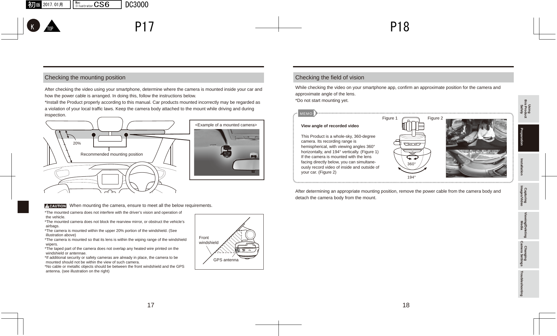 17 18194°360°MEMO20%TOPKP18P172017.01月初版MacIllustratorCS6DC3000Checking the mounting position Checking the field of visionWhen mounting the camera, ensure to meet all the below requirements.After checking the video using your smartphone, determine where the camera is mounted inside your car and how the power cable is arranged. In doing this, follow the instructions below.*Install the Product properly according to this manual. Car products mounted incorrectly may be regarded as a violation of your local traffic laws. Keep the camera body attached to the mount while driving and during inspection.While checking the video on your smartphone app, confirm an approximate position for the camera and approximate angle of the lens.*Do not start mounting yet.After determining an appropriate mounting position, remove the power cable from the camera body and detach the camera body from the mount.Using this Product Safely Preparation Installation Capturing Images/Video Viewing/Deleting Media Changing Camera Settings TroubleshootingRecommended mounting positionFront windshieldGPS antenna&lt;Example of a mounted camera&gt;*The mounted camera does not interfere with the driver’s vision and operation of  the vehicle.*The mounted camera does not block the rearview mirror, or obstruct the vehicle’s  airbags.*The camera is mounted within the upper 20% portion of the windshield. (See  illustration above)*The camera is mounted so that its lens is within the wiping range of the windshield  wipers.*The taped part of the camera does not overlap any heated wire printed on the  windshield or antennae.*If additional security or safety cameras are already in place, the camera to be  mounted should not be within the view of such camera.*No cable or metallic objects should be between the front windshield and the GPS  antenna. (see illustration on the right)View angle of recorded videoThis Product is a whole-sky, 360-degree camera. Its recording range is hemispherical, with viewing angles 360° horizontally, and 194° vertically. (Figure 1)If the camera is mounted with the lens facing directly below, you can simultane-ously record video of inside and outside of your car. (Figure 2)Figure 1 Figure 2