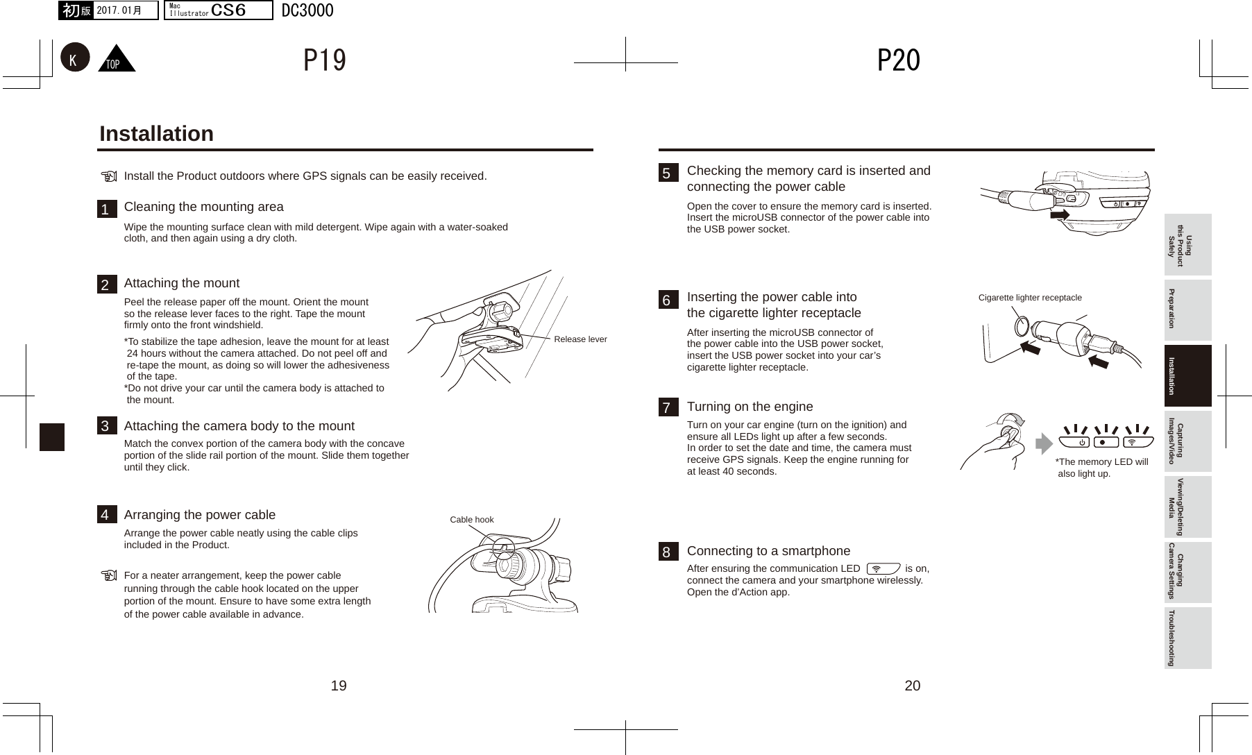 19 2012347568　TOPKP20P192017.01月初版MacIllustratorCS6DC3000Using this Product Safely Preparation Installation Capturing Images/Video Viewing/Deleting Media Changing Camera Settings Troubleshooting*The memory LED will  also light up.Install the Product outdoors where GPS signals can be easily received.For a neater arrangement, keep the power cable running through the cable hook located on the upper portion of the mount. Ensure to have some extra length of the power cable available in advance.Wipe the mounting surface clean with mild detergent. Wipe again with a water-soaked cloth, and then again using a dry cloth.Peel the release paper off the mount. Orient the mount so the release lever faces to the right. Tape the mount firmly onto the front windshield.Match the convex portion of the camera body with the concave portion of the slide rail portion of the mount. Slide them together until they click.Arrange the power cable neatly using the cable clips included in the Product.*To stabilize the tape adhesion, leave the mount for at least  24 hours without the camera attached. Do not peel off and  re-tape the mount, as doing so will lower the adhesiveness  of the tape.*Do not drive your car until the camera body is attached to  the mount. Release leverCigarette lighter receptacleCable hookCleaning the mounting area Open the cover to ensure the memory card is inserted. Insert the microUSB connector of the power cable into the USB power socket.Checking the memory card is inserted and connecting the power cableConnecting to a smartphoneTurn on your car engine (turn on the ignition) and ensure all LEDs light up after a few seconds.In order to set the date and time, the camera must receive GPS signals. Keep the engine running for at least 40 seconds.Turning on the engineAfter inserting the microUSB connector of the power cable into the USB power socket, insert the USB power socket into your car’s cigarette lighter receptacle.Inserting the power cable into the cigarette lighter receptacleAttaching the mountAttaching the camera body to the mountArranging the power cableInstallationAfter ensuring the communication LED                is on, connect the camera and your smartphone wirelessly. Open the d’Action app.