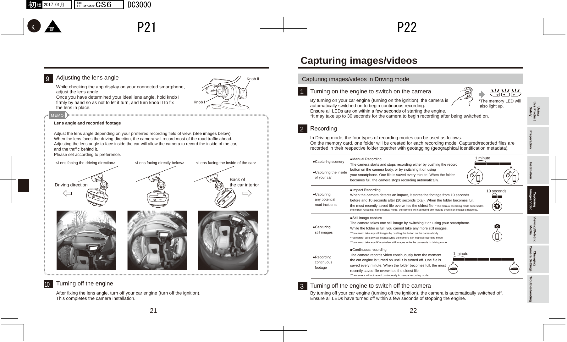 22211321 minute10 seconds1 minuteMEMO910TOPKP22P212017.01月初版MacIllustratorCS6DC3000Using this Product Safely Preparation Installation Capturing Images/Video Viewing/Deleting Media Changing Camera Settings TroubleshootingWhile checking the app display on your connected smartphone, adjust the lens angle.Once you have determined your ideal lens angle, hold knob I firmly by hand so as not to let it turn, and turn knob II to fix the lens in place.Adjusting the lens angleAfter fixing the lens angle, turn off your car engine (turn off the ignition). This completes the camera installation.Turning off the engine*The memory LED will  also light up.Knob IKnob IILens angle and recorded footageAdjust the lens angle depending on your preferred recording field of view. (See images below) When the lens faces the driving direction, the camera will record most of the road traffic ahead. Adjusting the lens angle to face inside the car will allow the camera to record the inside of the car, and the traffic behind it.Please set according to preference.&lt;Lens facing the driving direction&gt;Driving direction Back of the car interior&lt;Lens facing directly below&gt; &lt;Lens facing the inside of the car&gt;Capturing images/videos in Driving modeCapturing images/videosBy turning on your car engine (turning on the ignition), the camera is automatically switched on to begin continuous recording. Ensure all LEDs are on within a few seconds of starting the engine.*It may take up to 30 seconds for the camera to begin recording after being switched on.Turning on the engine to switch on the cameraIn Driving mode, the four types of recording modes can be used as follows.On the memory card, one folder will be created for each recording mode. Captured/recorded files are recorded in their respective folder together with geotagging (geographical identification metadata).●Capturing scenery●Capturing the inside   of your car■Manual RecordingThe camera starts and stops recording either by pushing the record button on the camera body, or by switching it on using your smartphone. One file is saved every minute. When the folder becomes full, the camera stops recording automatically.■Impact RecordingWhen the camera detects an impact, it stores the footage from 10 seconds before and 10 seconds after (20 seconds total). When the folder becomes full, the most recently saved file overwrites the oldest file. *The manual recording mode supersedes the impact recoding; in the manual mode, the camera will not record any footage even if an impact is detected.■Still image captureThe camera takes one still image by switching it on using your smartphone. While the folder is full, you cannot take any more still images.*You cannot take any still images by pushing the button on the camera body.*You cannot take any still images while the camera is in manual recording mode.*You cannot take any 4K equivalent still images while the camera is in driving mode.■Continuous recordingThe camera records video continuously from the moment the car engine is turned on until it is turned off. One file is saved every minute. When the folder becomes full, the most recently saved file overwrites the oldest file.*The camera will not record continuously in manual recording mode.●Capturing   any potential   road incidents●Capturing   still images●Recording   continuous   footageRecordingBy turning off your car engine (turning off the ignition), the camera is automatically switched off.Ensure all LEDs have turned off within a few seconds of stopping the engine.Turning off the engine to switch off the camera