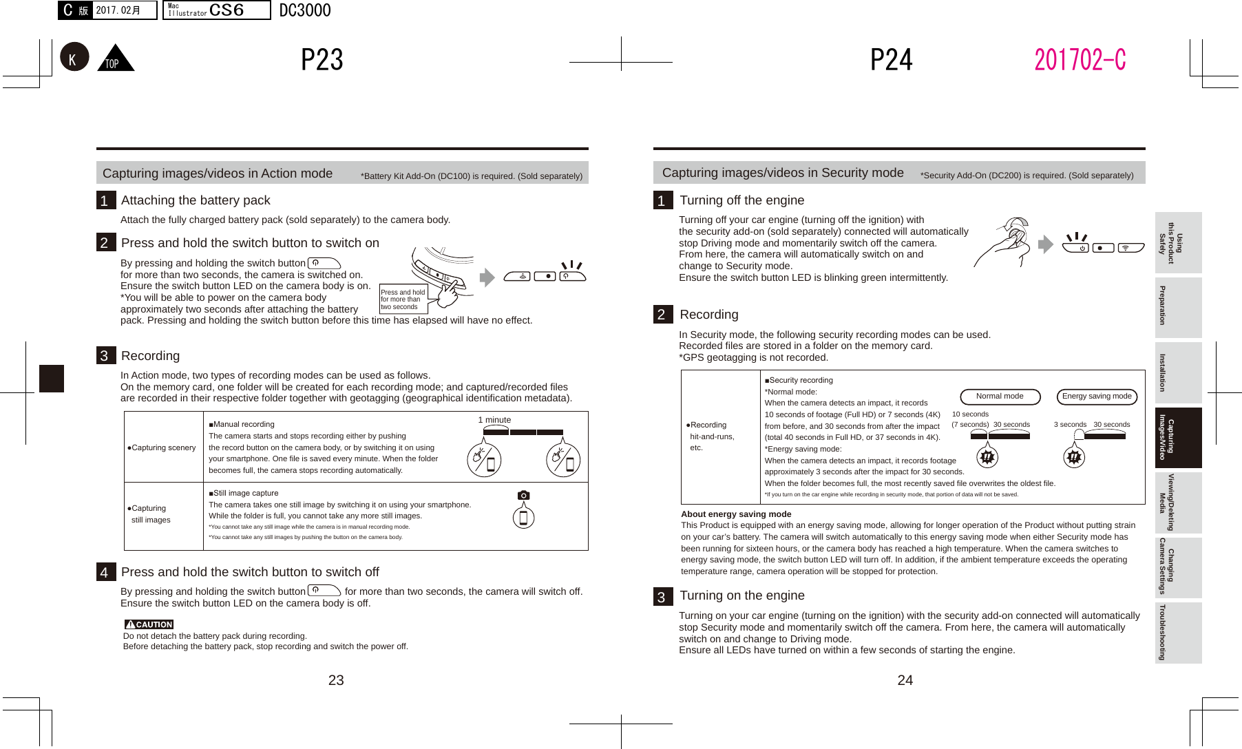 23 241313　1 minute2 Normal mode Energy saving mode10 seconds(7 seconds) 30 seconds 30 seconds3 seconds42TOPKP24P232017.02月C版MacIllustratorCS6DC3000201702-CUsing this Product Safely Preparation Installation Capturing Images/Video Viewing/Deleting Media Changing Camera Settings TroubleshootingCapturing images/videos in Action mode *Battery Kit Add-On (DC100) is required. (Sold separately)Press and hold for more than two secondsDo not detach the battery pack during recording. Before detaching the battery pack, stop recording and switch the power off. Attach the fully charged battery pack (sold separately) to the camera body.Attaching the battery packTurning off your car engine (turning off the ignition) with the security add-on (sold separately) connected will automatically stop Driving mode and momentarily switch off the camera. From here, the camera will automatically switch on and change to Security mode.Ensure the switch button LED is blinking green intermittently.Turning off the engineIn Security mode, the following security recording modes can be used.Recorded files are stored in a folder on the memory card.*GPS geotagging is not recorded.About energy saving modeThis Product is equipped with an energy saving mode, allowing for longer operation of the Product without putting strain on your car’s battery. The camera will switch automatically to this energy saving mode when either Security mode has been running for sixteen hours, or the camera body has reached a high temperature. When the camera switches to energy saving mode, the switch button LED will turn off. In addition, if the ambient temperature exceeds the operating temperature range, camera operation will be stopped for protection.RecordingTurning on your car engine (turning on the ignition) with the security add-on connected will automatically stop Security mode and momentarily switch off the camera. From here, the camera will automatically switch on and change to Driving mode.Ensure all LEDs have turned on within a few seconds of starting the engine.Turning on the engineIn Action mode, two types of recording modes can be used as follows.On the memory card, one folder will be created for each recording mode; and captured/recorded files are recorded in their respective folder together with geotagging (geographical identification metadata).Press and hold the switch button to switch onRecordingPress and hold the switch button to switch offBy pressing and holding the switch button for more than two seconds, the camera will switch off.Ensure the switch button LED on the camera body is off. By pressing and holding the switch buttonfor more than two seconds, the camera is switched on.Ensure the switch button LED on the camera body is on. *You will be able to power on the camera body approximately two seconds after attaching the battery pack. Pressing and holding the switch button before this time has elapsed will have no effect.■Manual recordingThe camera starts and stops recording either by pushing the record button on the camera body, or by switching it on using your smartphone. One file is saved every minute. When the folder becomes full, the camera stops recording automatically.●Capturing scenery■Still image captureThe camera takes one still image by switching it on using your smartphone.While the folder is full, you cannot take any more still images.*You cannot take any still image while the camera is in manual recording mode.*You cannot take any still images by pushing the button on the camera body.●Capturing still imagesCapturing images/videos in Security mode *Security Add-On (DC200) is required. (Sold separately)■Security recording*Normal mode:When the camera detects an impact, it records 10 seconds of footage (Full HD) or 7 seconds (4K) from before, and 30 seconds from after the impact (total 40 seconds in Full HD, or 37 seconds in 4K). *Energy saving mode:When the camera detects an impact, it records footage approximately 3 seconds after the impact for 30 seconds.When the folder becomes full, the most recently saved file overwrites the oldest file.*If you turn on the car engine while recording in security mode, that portion of data will not be saved.●Recording hit-and-runs,etc.
