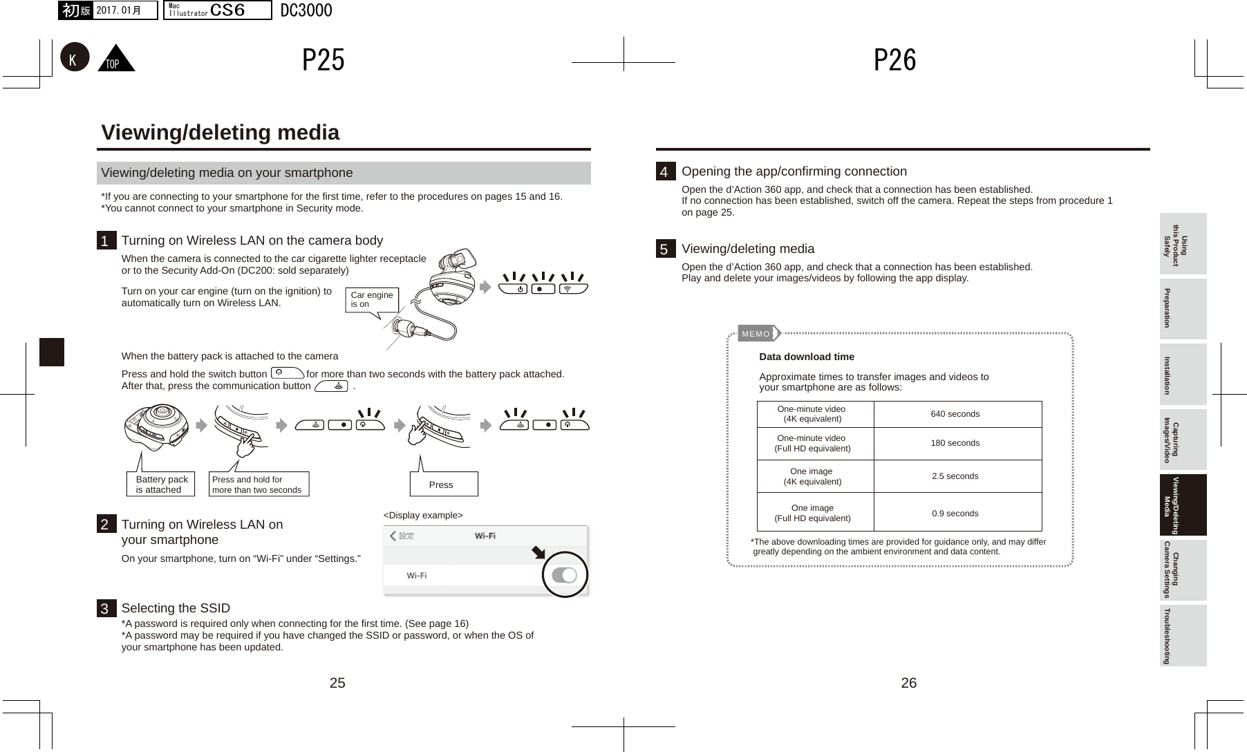 2625154 13MEMO2TOPKP26P252017.01月初版MacIllustratorCS6DC3000Using this Product Safely Preparation Installation Capturing Images/Video Viewing/Deleting Media Changing Camera Settings TroubleshootingViewing/deleting media on your smartphone Viewing/deleting media*If you are connecting to your smartphone for the first time, refer to the procedures on pages 15 and 16.*You cannot connect to your smartphone in Security mode.Turning on Wireless LAN on the camera bodyWhen the camera is connected to the car cigarette lighter receptacle or to the Security Add-On (DC200: sold separately)Opening the app/confirming connection Open the d’Action 360 app, and check that a connection has been established.If no connection has been established, switch off the camera. Repeat the steps from procedure 1 on page 25.Viewing/deleting mediaOpen the d’Action 360 app, and check that a connection has been established.Play and delete your images/videos by following the app display.Turning on Wireless LAN on your smartphoneOn your smartphone, turn on “Wi-Fi” under “Settings.”Selecting the SSID*A password is required only when connecting for the first time. (See page 16)*A password may be required if you have changed the SSID or password, or when the OS of your smartphone has been updated.Turn on your car engine (turn on the ignition) to automatically turn on Wireless LAN.When the battery pack is attached to the cameraPress and hold the switch button              for more than two seconds with the battery pack attached.After that, press the communication button               .&lt;Display example&gt;PressCar engine is onPress and hold for more than two secondsData download timeApproximate times to transfer images and videos to your smartphone are as follows:*The above downloading times are provided for guidance only, and may differ  greatly depending on the ambient environment and data content.One-minute video (4K equivalent) 640 seconds180 seconds2.5 seconds0.9 secondsOne-minute video (Full HD equivalent)One image (4K equivalent)One image(Full HD equivalent)Battery pack is attached