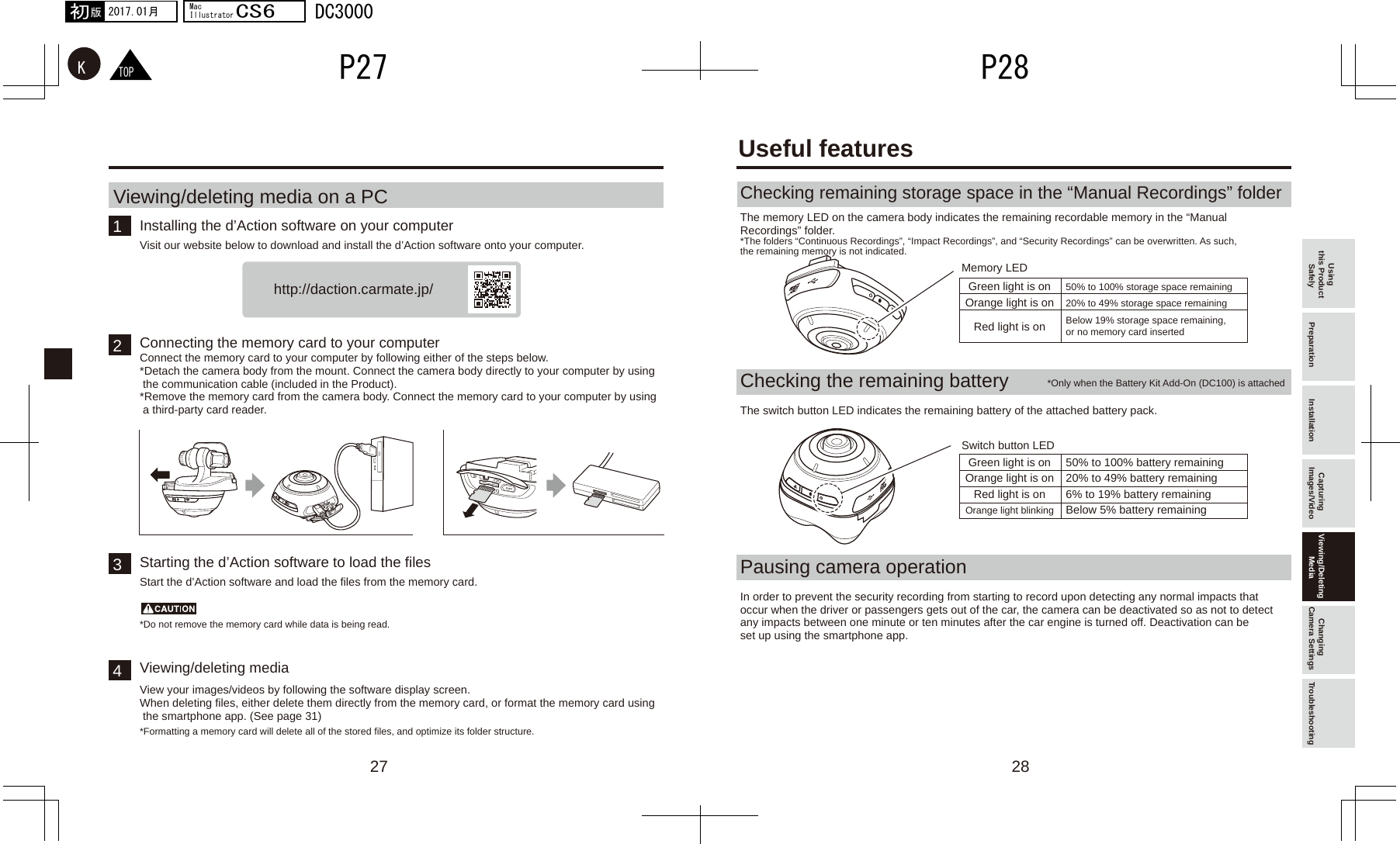 27 281243http://daction.carmate.jp/TOPKP28P272017.01月初版MacIllustratorCS6DC3000Using this Product Safely Preparation Installation Capturing Images/Video Viewing/Deleting Media Changing Camera Settings TroubleshootingInstalling the d’Action software on your computerViewing/deleting media on a PC Visit our website below to download and install the d’Action software onto your computer.Checking remaining storage space in the “Manual Recordings” folderThe memory LED on the camera body indicates the remaining recordable memory in the “Manual Recordings” folder.Connecting the memory card to your computerConnect the memory card to your computer by following either of the steps below.*Detach the camera body from the mount. Connect the camera body directly to your computer by using  the communication cable (included in the Product).*Remove the memory card from the camera body. Connect the memory card to your computer by using  a third-party card reader.Starting the d’Action software to load the filesStart the d’Action software and load the files from the memory card.Viewing/deleting mediaView your images/videos by following the software display screen.When deleting files, either delete them directly from the memory card, or format the memory card using  the smartphone app. (See page 31)*Do not remove the memory card while data is being read.*Formatting a memory card will delete all of the stored files, and optimize its folder structure.*The folders “Continuous Recordings”, “Impact Recordings”, and “Security Recordings” can be overwritten. As such, the remaining memory is not indicated.Checking the remaining batteryThe switch button LED indicates the remaining battery of the attached battery pack.Pausing camera operationIn order to prevent the security recording from starting to record upon detecting any normal impacts that occur when the driver or passengers gets out of the car, the camera can be deactivated so as not to detect any impacts between one minute or ten minutes after the car engine is turned off. Deactivation can be set up using the smartphone app.*Only when the Battery Kit Add-On (DC100) is attachedUseful featuresGreen light is on 50% to 100% storage space remainingOrange light is on 20% to 49% storage space remaining Red light is on Below 19% storage space remaining, or no memory card insertedGreen light is on 50% to 100% battery remainingOrange light is on 20% to 49% battery remainingRed light is on 6% to 19% battery remainingOrange light blinking Below 5% battery remainingMemory LEDSwitch button LED