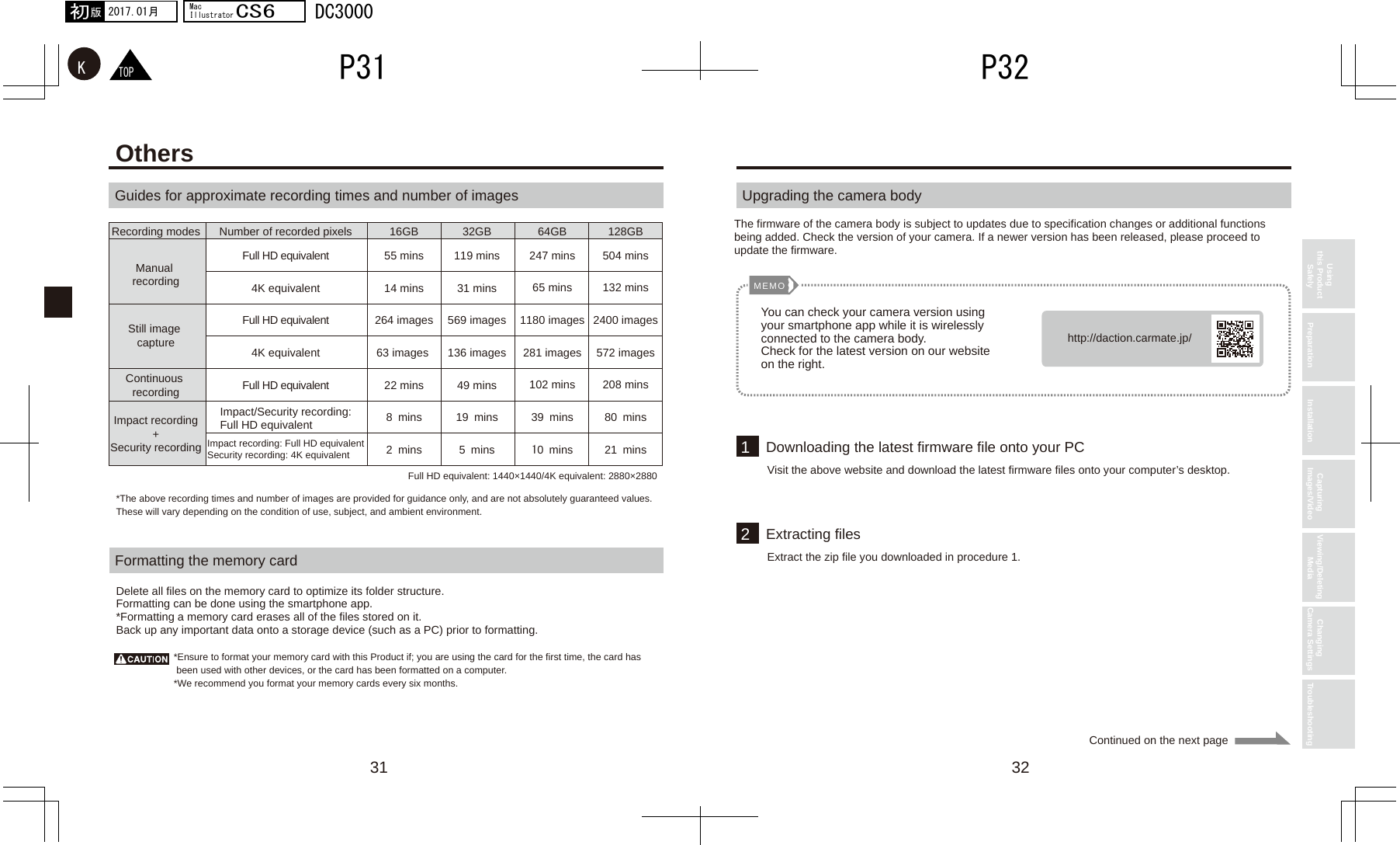 31 3212MEMOhttp://daction.carmate.jp/Recording modesManual recordingImpact recording+Security recordingContinuous recordingStill image capture16GB 32GB 64GB 128GBNumber of recorded pixelsFull HD equivalent4K equivalentFull HD equivalent4K equivalentFull HD equivalentImpact/Security recording:Full HD equivalentImpact recording: Full HD equivalentSecurity recording: 4K equivalent55 mins14 mins264 images63 images 22 mins8 mins2 mins119 mins31 mins569 images136 images49 mins19 mins5 mins247 mins65 mins1180 images281 images102 mins39 mins10 mins504 mins132 mins2400 images572 images208 mins80 mins21 minsTOPKP32P312017.01月初版MacIllustratorCS6DC3000Using this Product Safely Preparation Installation Capturing Images/Video Viewing/Deleting Media Changing Camera Settings TroubleshootingContinued on the next pageOthersGuides for approximate recording times and number of imagesFormatting the memory cardDelete all files on the memory card to optimize its folder structure.Formatting can be done using the smartphone app.*Formatting a memory card erases all of the files stored on it. Back up any important data onto a storage device (such as a PC) prior to formatting.*Ensure to format your memory card with this Product if; you are using the card for the first time, the card has  been used with other devices, or the card has been formatted on a computer.*We recommend you format your memory cards every six months.*The above recording times and number of images are provided for guidance only, and are not absolutely guaranteed values. These will vary depending on the condition of use, subject, and ambient environment.Full HD equivalent: 1440×1440/4K equivalent: 2880×2880Upgrading the camera bodyThe firmware of the camera body is subject to updates due to specification changes or additional functions being added. Check the version of your camera. If a newer version has been released, please proceed to update the firmware.You can check your camera version using your smartphone app while it is wirelessly connected to the camera body.Check for the latest version on our website on the right.Downloading the latest firmware file onto your PCVisit the above website and download the latest firmware files onto your computer’s desktop.Extracting filesExtract the zip file you downloaded in procedure 1.