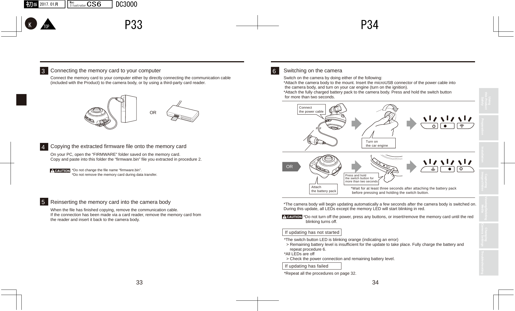 34333546ORIf updating has not startedIf updating has failedOR*Wait for at least three seconds after attaching the battery packbefore pressing and holding the switch button.Connect the power cableTurn on the car engineAttach the battery packPress and hold the switch button for more than two secondsTOPKP34P332017.01月初版MacIllustratorCS6DC3000Using this Product Safely Preparation Installation Capturing Images/Video Viewing/Deleting Media Changing Camera Settings TroubleshootingConnecting the memory card to your computerConnect the memory card to your computer either by directly connecting the communication cable (included with the Product) to the camera body, or by using a third-party card reader.Switching on the cameraSwitch on the camera by doing either of the following:*Attach the camera body to the mount. Insert the microUSB connector of the power cable into  the camera body, and turn on your car engine (turn on the ignition).*Attach the fully charged battery pack to the camera body. Press and hold the switch button  for more than two seconds.*The camera body will begin updating automatically a few seconds after the camera body is switched on. During this update, all LEDs except the memory LED will start blinking in red.*Do not turn off the power, press any buttons, or insert/remove the memory card until the red blinking turns off.*The switch button LED is blinking orange (indicating an error)&gt; Remaining battery level is insufficient for the update to take place. Fully charge the battery and repeat procedure 6.*All LEDs are off&gt; Check the power connection and remaining battery level.*Repeat all the procedures on page 32.Copying the extracted firmware file onto the memory cardOn your PC, open the “FIRMWARE” folder saved on the memory card.Copy and paste into this folder the “firmware.bin” file you extracted in procedure 2.*Do not change the file name “firmware.bin”.*Do not remove the memory card during data transfer.Reinserting the memory card into the camera bodyWhen the file has finished copying, remove the communication cable.If the connection has been made via a card reader, remove the memory card from the reader and insert it back to the camera body.