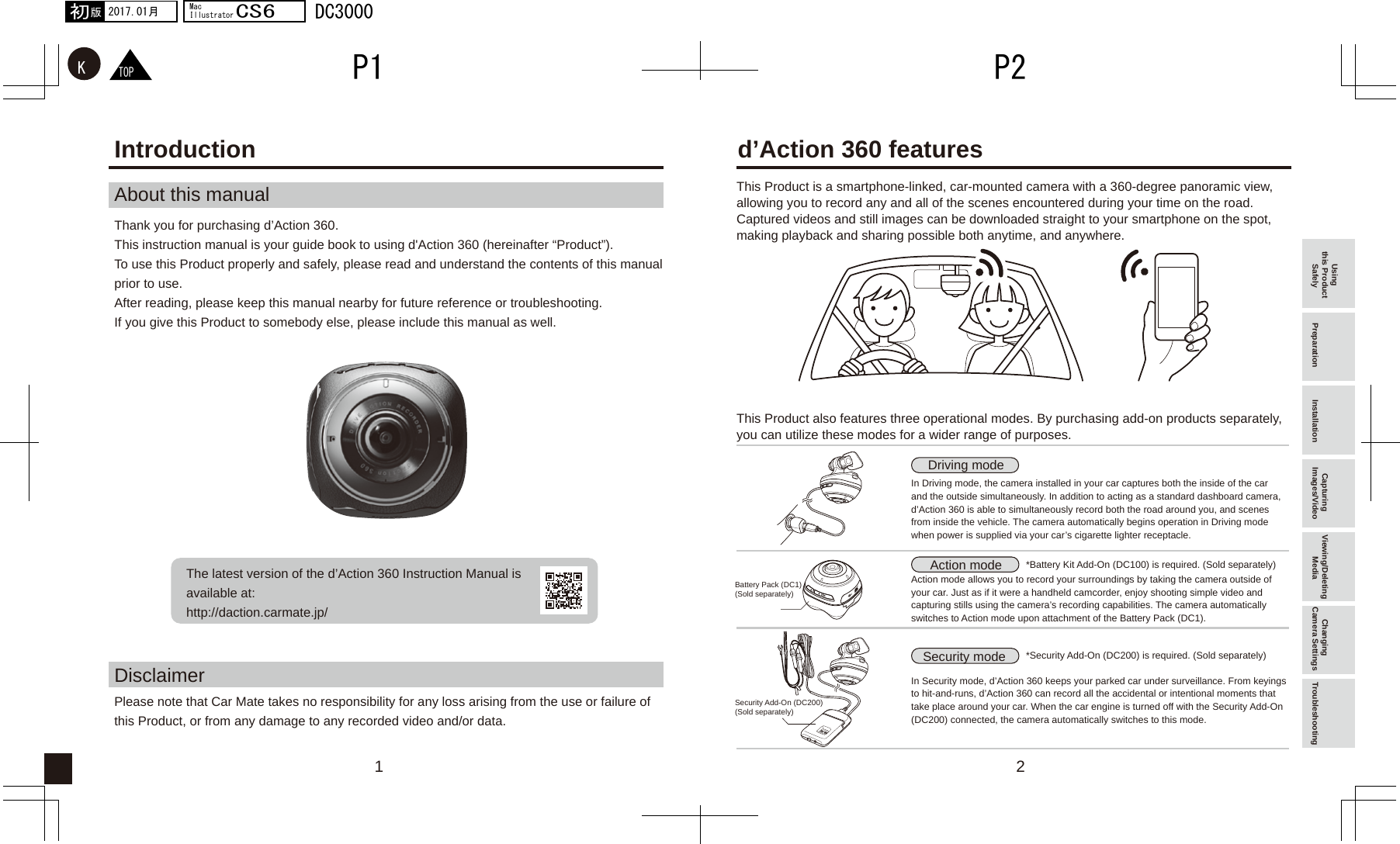 21TOPKP2P12017.01月初版MacIllustratorCS6DC3000Introduction d’Action 360 featuresAbout this manualDisclaimerPlease note that Car Mate takes no responsibility for any loss arising from the use or failure of this Product, or from any damage to any recorded video and/or data. The latest version of the d’Action 360 Instruction Manual is available at:http://daction.carmate.jp/Thank you for purchasing d’Action 360. This instruction manual is your guide book to using d&apos;Action 360 (hereinafter “Product”). To use this Product properly and safely, please read and understand the contents of this manual prior to use. After reading, please keep this manual nearby for future reference or troubleshooting. If you give this Product to somebody else, please include this manual as well.This Product is a smartphone-linked, car-mounted camera with a 360-degree panoramic view, allowing you to record any and all of the scenes encountered during your time on the road. Captured videos and still images can be downloaded straight to your smartphone on the spot, making playback and sharing possible both anytime, and anywhere.This Product also features three operational modes. By purchasing add-on products separately, you can utilize these modes for a wider range of purposes.In Driving mode, the camera installed in your car captures both the inside of the car and the outside simultaneously. In addition to acting as a standard dashboard camera, d’Action 360 is able to simultaneously record both the road around you, and scenes from inside the vehicle. The camera automatically begins operation in Driving mode when power is supplied via your car’s cigarette lighter receptacle.*Security Add-On (DC200) is required. (Sold separately)Battery Pack (DC1)(Sold separately)Security Add-On (DC200)(Sold separately)*Battery Kit Add-On (DC100) is required. (Sold separately)Action mode allows you to record your surroundings by taking the camera outside of your car. Just as if it were a handheld camcorder, enjoy shooting simple video and capturing stills using the camera’s recording capabilities. The camera automatically switches to Action mode upon attachment of the Battery Pack (DC1).In Security mode, d’Action 360 keeps your parked car under surveillance. From keyings to hit-and-runs, d’Action 360 can record all the accidental or intentional moments that take place around your car. When the car engine is turned off with the Security Add-On (DC200) connected, the camera automatically switches to this mode.Driving modeAction modeSecurity mode Using this Product Safely Preparation Installation Capturing Images/Video Viewing/Deleting Media Changing Camera Settings Troubleshooting