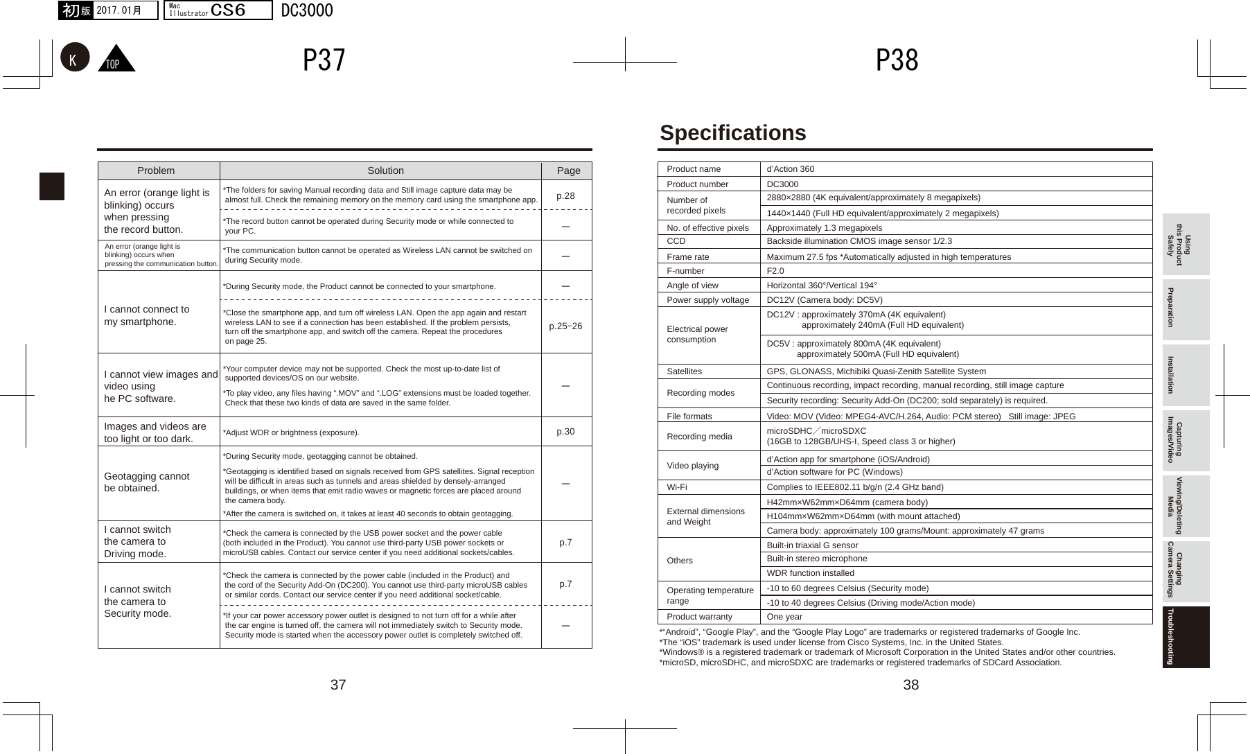 37 38ーーp.7p.7ーーーp.25-26p.30p.28ーTOPK2017.01月初版MacIllustratorCS6DC3000P38P37Using this Product Safely Preparation Installation Capturing Images/Video Viewing/Deleting Media Changing Camera Settings TroubleshootingProduct name d’Action 360Product number DC3000No. of effective pixels Approximately 1.3 megapixelsCCD Backside illumination CMOS image sensor 1/2.3Frame rate Maximum 27.5 fps *Automatically adjusted in high temperaturesF-number F2.0Angle of viewDC12V (Camera body: DC5V)Horizontal 360°/Vertical 194°Power supply voltageGPS, GLONASS, Michibiki Quasi-Zenith Satellite SystemSatellitesVideo: MOV (Video: MPEG4-AVC/H.264, Audio: PCM stereo)   Still image: JPEGFile formatsOne yearProduct warrantyComplies to IEEE802.11 b/g/n (2.4 GHz band)H42mm×W62mm×D64mm (camera body)H104mm×W62mm×D64mm (with mount attached)Camera body: approximately 100 grams/Mount: approximately 47 gramsWi-FiExternal dimensionsand WeightBuilt-in triaxial G sensorBuilt-in stereo microphoneWDR function installedOthers-10 to 60 degrees Celsius (Security mode)-10 to 40 degrees Celsius (Driving mode/Action mode)Operating temperature rangemicroSDHC／microSDXC (16GB to 128GB/UHS-I, Speed class 3 or higher)Recording mediad’Action app for smartphone (iOS/Android)d’Action software for PC (Windows)Video playingContinuous recording, impact recording, manual recording, still image captureSecurity recording: Security Add-On (DC200; sold separately) is required. Recording modesElectrical power consumptionNumber of recorded pixels2880×2880 (4K equivalent/approximately 8 megapixels)1440×1440 (Full HD equivalent/approximately 2 megapixels)DC12V : approximately 370mA (4K equivalent)               approximately 240mA (Full HD equivalent) DC5V : approximately 800mA (4K equivalent)             approximately 500mA (Full HD equivalent)Specifications*“Android”, “Google Play”, and the “Google Play Logo” are trademarks or registered trademarks of Google Inc.*The “iOS” trademark is used under license from Cisco Systems, Inc. in the United States.*Windows® is a registered trademark or trademark of Microsoft Corporation in the United States and/or other countries.*microSD, microSDHC, and microSDXC are trademarks or registered trademarks of SDCard Association.Problem Solution PageAn error (orange light is blinking) occurs when pressing the record button.An error (orange light is blinking) occurs when pressing the communication button.I cannot connect to my smartphone.I cannot view images and video using he PC software.Images and videos are too light or too dark.Geotagging cannot be obtained.I cannot switch the camera to Driving mode.I cannot switch the camera to Security mode.*The folders for saving Manual recording data and Still image capture data may be  almost full. Check the remaining memory on the memory card using the smartphone app.*The record button cannot be operated during Security mode or while connected to  your PC.*The communication button cannot be operated as Wireless LAN cannot be switched on  during Security mode.*During Security mode, the Product cannot be connected to your smartphone.*Close the smartphone app, and turn off wireless LAN. Open the app again and restart  wireless LAN to see if a connection has been established. If the problem persists,  turn off the smartphone app, and switch off the camera. Repeat the procedures  on page 25.*Your computer device may not be supported. Check the most up-to-date list of  supported devices/OS on our website.*To play video, any files having “.MOV” and “.LOG” extensions must be loaded together.  Check that these two kinds of data are saved in the same folder.*Adjust WDR or brightness (exposure).*During Security mode, geotagging cannot be obtained.*Geotagging is identified based on signals received from GPS satellites. Signal reception  will be difficult in areas such as tunnels and areas shielded by densely-arranged  buildings, or when items that emit radio waves or magnetic forces are placed around  the camera body. *After the camera is switched on, it takes at least 40 seconds to obtain geotagging.*Check the camera is connected by the USB power socket and the power cable (both included in the Product). You cannot use third-party USB power sockets or microUSB cables. Contact our service center if you need additional sockets/cables.*Check the camera is connected by the power cable (included in the Product) and the cord of the Security Add-On (DC200). You cannot use third-party microUSB cables  or similar cords. Contact our service center if you need additional socket/cable.*If your car power accessory power outlet is designed to not turn off for a while after  the car engine is turned off, the camera will not immediately switch to Security mode.  Security mode is started when the accessory power outlet is completely switched off. 