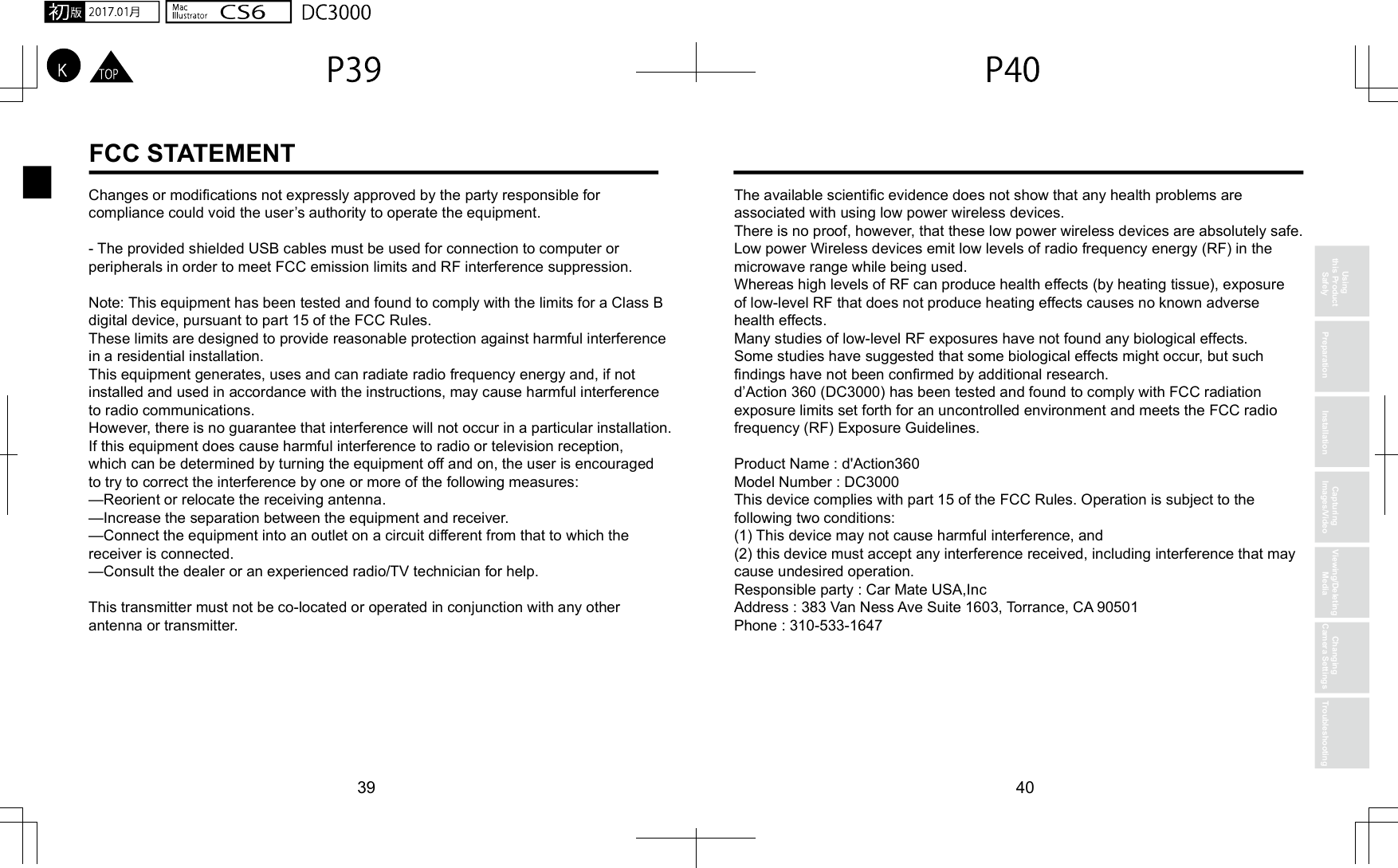39 40Changes or modifications not expressly approved by the party responsible for compliance could void the user’s authority to operate the equipment.- The provided shielded USB cables must be used for connection to computer or peripherals in order to meet FCC emission limits and RF interference suppression.Note: This equipment has been tested and found to comply with the limits for a Class B digital device, pursuant to part 15 of the FCC Rules. These limits are designed to provide reasonable protection against harmful interference in a residential installation. This equipment generates, uses and can radiate radio frequency energy and, if not installed and used in accordance with the instructions, may cause harmful interference to radio communications. However, there is no guarantee that interference will not occur in a particular installation. If this equipment does cause harmful interference to radio or television reception, which can be determined by turning the equipment off and on, the user is encouraged to try to correct the interference by one or more of the following measures:—Reorient or relocate the receiving antenna.—Increase the separation between the equipment and receiver.—Connect the equipment into an outlet on a circuit different from that to which the receiver is connected.—Consult the dealer or an experienced radio/TV technician for help.This transmitter must not be co-located or operated in conjunction with any other antenna or transmitter.The available scientific evidence does not show that any health problems are associated with using low power wireless devices. There is no proof, however, that these low power wireless devices are absolutely safe. Low power Wireless devices emit low levels of radio frequency energy (RF) in the microwave range while being used. Whereas high levels of RF can produce health effects (by heating tissue), exposure of low-level RF that does not produce heating effects causes no known adverse health effects.Many studies of low-level RF exposures have not found any biological effects. Some studies have suggested that some biological effects might occur, but such findings have not been confirmed by additional research. d’Action 360 (DC3000) has been tested and found to comply with FCC radiation exposure limits set forth for an uncontrolled environment and meets the FCC radio frequency (RF) Exposure Guidelines.Product Name : d&apos;Action360Model Number : DC3000 This device complies with part 15 of the FCC Rules. Operation is subject to the following two conditions: (1) This device may not cause harmful interference, and(2) this device must accept any interference received, including interference that may cause undesired operation.Responsible party : Car Mate USA,Inc Address : 383 Van Ness Ave Suite 1603, Torrance, CA 90501Phone : 310-533-1647Using this Product Safely Preparation InstallationCapturing Images/VideoViewing/Deleting MediaChanging Camera Settings TroubleshootingFCC STATEMENT