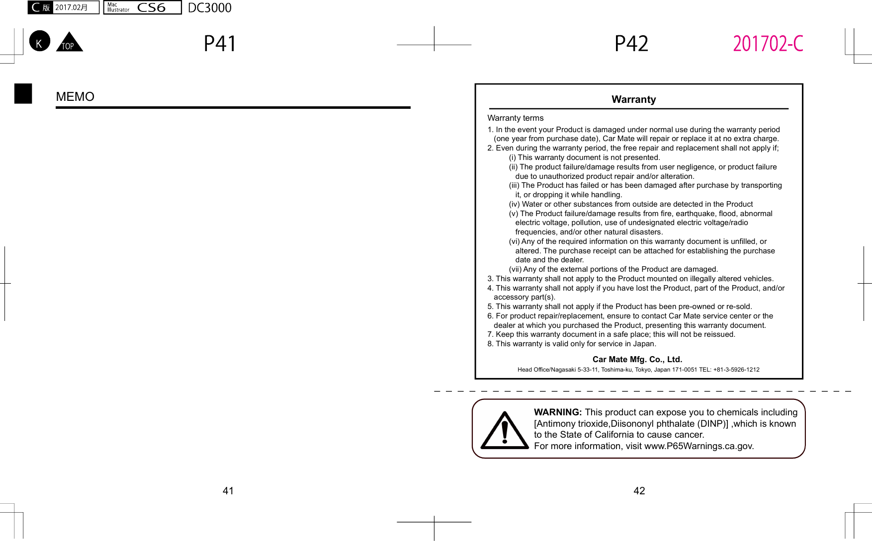41 42MEMO WarrantyWarranty terms1. In the event your Product is damaged under normal use during the warranty period    (one year from purchase date), Car Mate will repair or replace it at no extra charge.2. Even during the warranty period, the free repair and replacement shall not apply if;          (i) This warranty document is not presented.          (ii) The product failure/damage results from user negligence, or product failure              due to unauthorized product repair and/or alteration.          (iii) The Product has failed or has been damaged after purchase by transporting              it, or dropping it while handling.           (iv) Water or other substances from outside are detected in the Product          (v) The Product failure/damage results from fire, earthquake, flood, abnormal              electric voltage, pollution, use of undesignated electric voltage/radio              frequencies, and/or other natural disasters.          (vi) Any of the required information on this warranty document is unfilled, or              altered. The purchase receipt can be attached for establishing the purchase              date and the dealer.           (vii) Any of the external portions of the Product are damaged.3. This warranty shall not apply to the Product mounted on illegally altered vehicles.4. This warranty shall not apply if you have lost the Product, part of the Product, and/or    accessory part(s).5. This warranty shall not apply if the Product has been pre-owned or re-sold. 6. For product repair/replacement, ensure to contact Car Mate service center or the    dealer at which you purchased the Product, presenting this warranty document.7. Keep this warranty document in a safe place; this will not be reissued.8. This warranty is valid only for service in Japan.Car Mate Mfg. Co., Ltd. Head Office/Nagasaki 5-33-11, Toshima-ku, Tokyo, Japan 171-0051 TEL: +81-3-5926-1212WARNING: This product can expose you to chemicals including [Antimony trioxide,Diisononyl phthalate (DINP)] ,which is known to the State of California to cause cancer.For more information, visit www.P65Warnings.ca.gov.