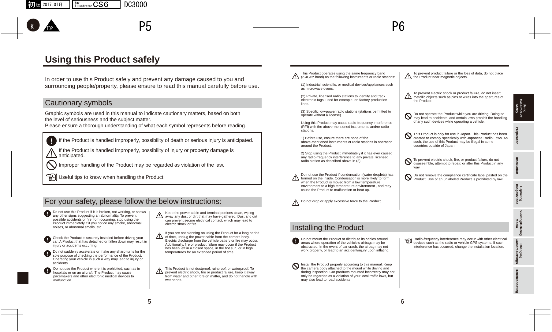 5 6TOPKP6P52017.01月初版MacIllustratorCS6DC3000Cautionary symbolsIn order to use this Product safely and prevent any damage caused to you and surrounding people/property, please ensure to read this manual carefully before use.Graphic symbols are used in this manual to indicate cautionary matters, based on both the level of seriousness and the subject matter.Please ensure a thorough understanding of what each symbol represents before reading.If the Product is handled improperly, possibility of death or serious injury is anticipated. If the Product is handled improperly, possibility of injury or property damage is anticipated.Improper handling of the Product may be regarded as violation of the law.Useful tips to know when handling the Product.For your safety, please follow the below instructions:Installing the ProductUsing this Product safelyUsing this Product Safely Preparation Installation Capturing Images/Video Viewing/Deleting Media Changing Camera Settings TroubleshootingDo not use this Product if it is broken, not working, or shows any other signs suggesting an abnormality. To prevent possible accidents or fire from occurring, stop using the Product immediately if it you notice any smoke, abnormal noises, or abnormal smells, etc. This Product operates using the same frequency band (2.4GHz band) as the following instruments or radio stations:(1) Industrial, scientific, or medical devices/appliances such as microwave ovens.(2) Private, licensed radio stations to identify and track electronic tags, used for example, on factory production lines.(3) Specific low-power radio stations (stations permitted to operate without a license)Using this Product may cause radio-frequency interference (RFI) with the above-mentioned instruments and/or radio stations.1) Before use, ensure there are none of the above-mentioned instruments or radio stations in operation around the Product.2) Stop using the Product immediately if it has ever caused any radio-frequency interference to any private, licensed radio station as described above in (2).Do not use the Product if condensation (water droplets) has formed on the inside. Condensation is more likely to form when the Product is moved from a low temperature environment to a high temperature environment , and may cause the Product to malfunction or heat up.Do not drop or apply excessive force to the Product.To prevent product failure or the loss of data, do not place the Product near magnetic objects.To prevent electric shock or product failure, do not insert metallic objects such as pins or wires into the apertures of the Product.Do not operate the Product while you are driving. Doing so may lead to accidents, and certain laws prohibit the handling of any such devices while operating a vehicle.This Product is only for use in Japan. This Product has been created to comply specifically with Japanese Radio Laws. As such, the use of this Product may be illegal in some countries outside of Japan. To prevent electric shock, fire, or product failure, do not disassemble, attempt to repair, or alter this Product in any way.Do not remove the compliance certificate label pasted on the Product. Use of an unlabeled Product is prohibited by law.Do not mount the Product or distribute its cables around areas where operation of the vehicle’s airbags may be obstructed. In the event of car crash, the airbag may not work properly, or lead to an accident/injury upon inflating. Install the Product properly according to this manual. Keep the camera body attached to the mount while driving and during inspection. Car products mounted incorrectly may not only be regarded as a violation of your local traffic laws, but may also lead to road accidents.Radio-frequency interference may occur with other electrical devices such as the radio or vehicle GPS systems. If such interference has occurred, change the installation location.Keep the power cable and terminal portions clean, wiping away any dust or dirt that may have gathered. Dust and dirt can prevent secure electrical contact, which may lead to electric shock or fire.If you are not planning on using the Product for a long period of time, unplug the power cable from the camera body. Electric discharge from the vehicle battery or fire may occur.Additionally, fire or product failure may occur if the Product has been left in a closed space, in the hot sun, or in high temperatures for an extended period of time.This Product is not dustproof, rainproof, or waterproof. To prevent electric shock, fire or product failure, keep it away from water and other foreign matter, and do not handle with wet hands.Check the Product is securely installed before driving your car. A Product that has detached or fallen down may result in injury or accidents occurring.Do not suddenly accelerate or make any sharp turns for the sole purpose of checking the performance of the Product. Operating your vehicle in such a way may lead to injury or accidents.Do not use the Product where it is prohibited, such as in hospitals or on an aircraft. The Product may cause pacemakers and other electronic medical devices to malfunction.