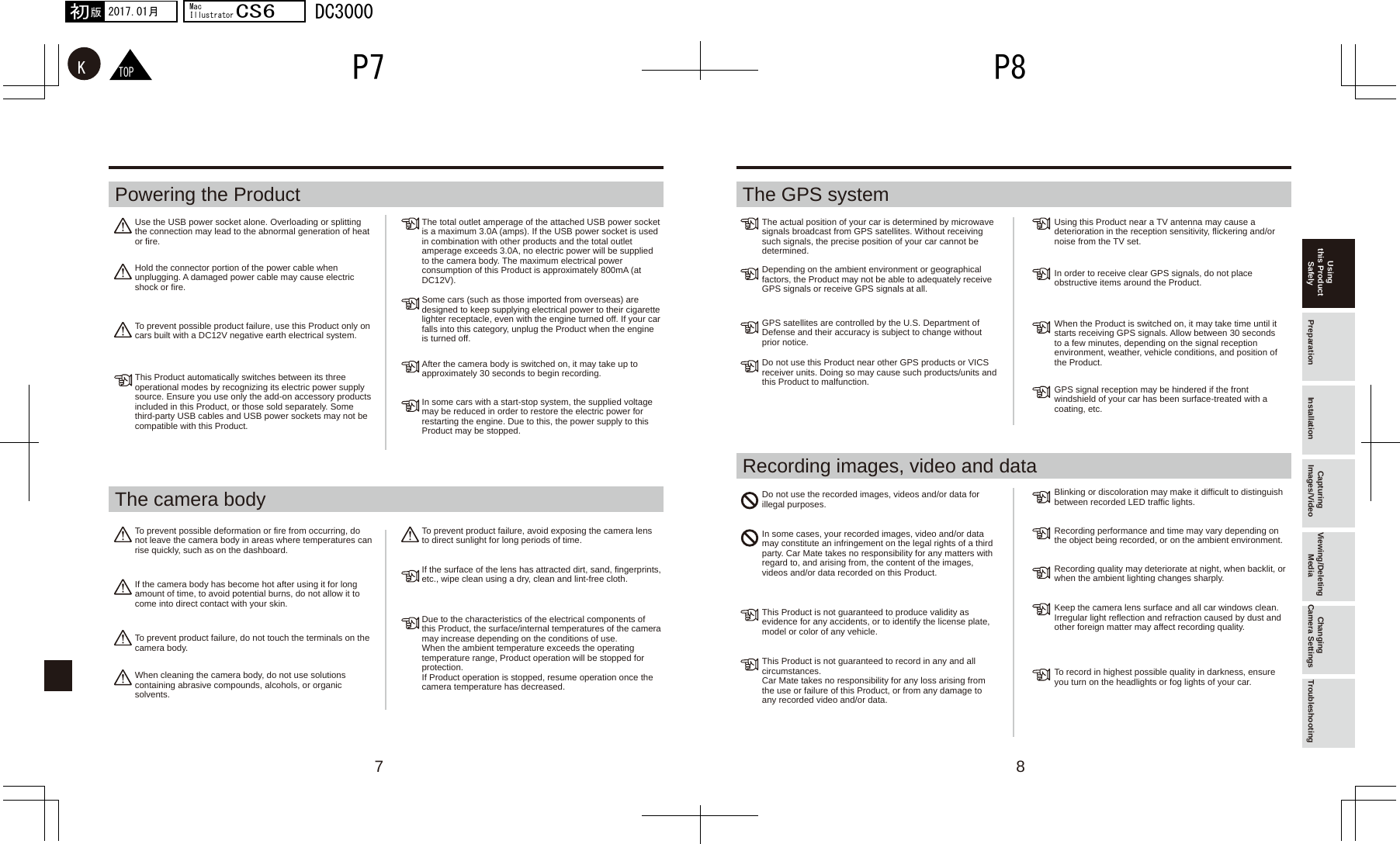 7 8TOPKP8P72017.01月初版MacIllustratorCS6DC3000Use the USB power socket alone. Overloading or splitting the connection may lead to the abnormal generation of heat or fire.The total outlet amperage of the attached USB power socket is a maximum 3.0A (amps). If the USB power socket is used in combination with other products and the total outlet amperage exceeds 3.0A, no electric power will be supplied to the camera body. The maximum electrical power consumption of this Product is approximately 800mA (at DC12V).The actual position of your car is determined by microwave signals broadcast from GPS satellites. Without receiving such signals, the precise position of your car cannot be determined.Using this Product near a TV antenna may cause a deterioration in the reception sensitivity, flickering and/or noise from the TV set.Do not use the recorded images, videos and/or data for illegal purposes.In some cases, your recorded images, video and/or data may constitute an infringement on the legal rights of a third party. Car Mate takes no responsibility for any matters with regard to, and arising from, the content of the images, videos and/or data recorded on this Product.This Product is not guaranteed to produce validity as evidence for any accidents, or to identify the license plate, model or color of any vehicle.This Product is not guaranteed to record in any and all circumstances. Car Mate takes no responsibility for any loss arising from the use or failure of this Product, or from any damage to any recorded video and/or data.Blinking or discoloration may make it difficult to distinguish between recorded LED traffic lights.Recording performance and time may vary depending on the object being recorded, or on the ambient environment.Recording quality may deteriorate at night, when backlit, or when the ambient lighting changes sharply.Keep the camera lens surface and all car windows clean. Irregular light reflection and refraction caused by dust and other foreign matter may affect recording quality.To record in highest possible quality in darkness, ensure you turn on the headlights or fog lights of your car.In order to receive clear GPS signals, do not place obstructive items around the Product. When the Product is switched on, it may take time until it starts receiving GPS signals. Allow between 30 seconds to a few minutes, depending on the signal reception environment, weather, vehicle conditions, and position of the Product.GPS signal reception may be hindered if the front windshield of your car has been surface-treated with a coating, etc.Depending on the ambient environment or geographical factors, the Product may not be able to adequately receive GPS signals or receive GPS signals at all.GPS satellites are controlled by the U.S. Department of Defense and their accuracy is subject to change without prior notice.Do not use this Product near other GPS products or VICS receiver units. Doing so may cause such products/units and this Product to malfunction.Some cars (such as those imported from overseas) are designed to keep supplying electrical power to their cigarette lighter receptacle, even with the engine turned off. If your car falls into this category, unplug the Product when the engine is turned off.After the camera body is switched on, it may take up to approximately 30 seconds to begin recording.In some cars with a start-stop system, the supplied voltage may be reduced in order to restore the electric power for restarting the engine. Due to this, the power supply to this Product may be stopped.To prevent product failure, avoid exposing the camera lens to direct sunlight for long periods of time.If the surface of the lens has attracted dirt, sand, fingerprints, etc., wipe clean using a dry, clean and lint-free cloth.Due to the characteristics of the electrical components of this Product, the surface/internal temperatures of the camera may increase depending on the conditions of use. When the ambient temperature exceeds the operating temperature range, Product operation will be stopped for protection. If Product operation is stopped, resume operation once the camera temperature has decreased.Hold the connector portion of the power cable when unplugging. A damaged power cable may cause electric shock or fire.To prevent possible product failure, use this Product only on cars built with a DC12V negative earth electrical system.This Product automatically switches between its three operational modes by recognizing its electric power supply source. Ensure you use only the add-on accessory products included in this Product, or those sold separately. Some third-party USB cables and USB power sockets may not be compatible with this Product.To prevent possible deformation or fire from occurring, do not leave the camera body in areas where temperatures can rise quickly, such as on the dashboard.If the camera body has become hot after using it for long amount of time, to avoid potential burns, do not allow it to come into direct contact with your skin.To prevent product failure, do not touch the terminals on the camera body.When cleaning the camera body, do not use solutions containing abrasive compounds, alcohols, or organic solvents.Using this Product Safely Preparation Installation Capturing Images/Video Viewing/Deleting Media Changing Camera Settings TroubleshootingPowering the Product The GPS systemThe camera bodyRecording images, video and data