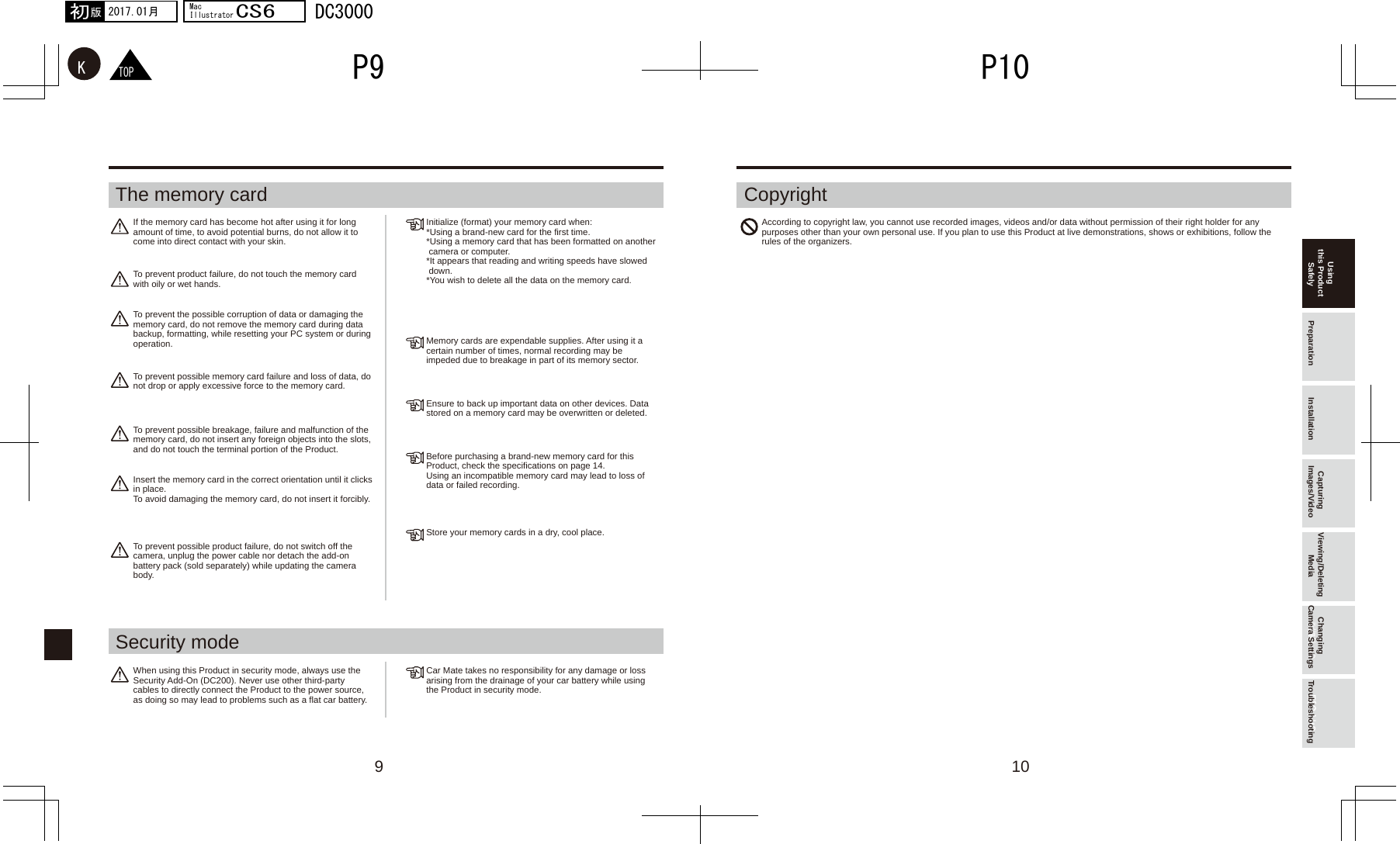 109るす更変TOPKP10P92017.01月初版MacIllustratorCS6DC3000Using this Product Safely Preparation Installation Capturing Images/Video Viewing/Deleting Media Changing Camera Settings TroubleshootingThe memory card CopyrightSecurity modeIf the memory card has become hot after using it for long amount of time, to avoid potential burns, do not allow it to come into direct contact with your skin.Initialize (format) your memory card when:*Using a brand-new card for the first time.*Using a memory card that has been formatted on another  camera or computer.*It appears that reading and writing speeds have slowed  down.*You wish to delete all the data on the memory card.According to copyright law, you cannot use recorded images, videos and/or data without permission of their right holder for any purposes other than your own personal use. If you plan to use this Product at live demonstrations, shows or exhibitions, follow the rules of the organizers.Memory cards are expendable supplies. After using it a certain number of times, normal recording may be impeded due to breakage in part of its memory sector.Ensure to back up important data on other devices. Data stored on a memory card may be overwritten or deleted.Before purchasing a brand-new memory card for this Product, check the specifications on page 14.Using an incompatible memory card may lead to loss of data or failed recording.Store your memory cards in a dry, cool place.To prevent product failure, do not touch the memory card with oily or wet hands.To prevent the possible corruption of data or damaging the memory card, do not remove the memory card during data backup, formatting, while resetting your PC system or during operation.To prevent possible memory card failure and loss of data, do not drop or apply excessive force to the memory card.To prevent possible breakage, failure and malfunction of the memory card, do not insert any foreign objects into the slots, and do not touch the terminal portion of the Product.Insert the memory card in the correct orientation until it clicks in place.To avoid damaging the memory card, do not insert it forcibly. To prevent possible product failure, do not switch off the camera, unplug the power cable nor detach the add-on battery pack (sold separately) while updating the camera body.Car Mate takes no responsibility for any damage or loss arising from the drainage of your car battery while using the Product in security mode.When using this Product in security mode, always use the Security Add-On (DC200). Never use other third-party cables to directly connect the Product to the power source, as doing so may lead to problems such as a flat car battery.