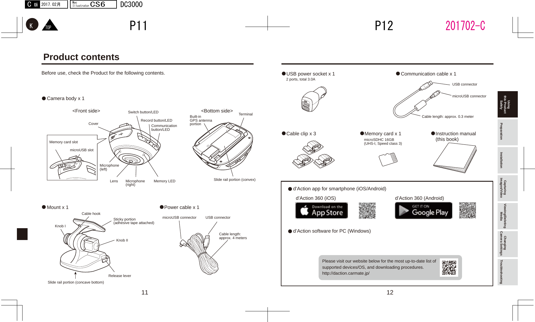 11 12●● ●● ●●●●　　●  ●TOPKP12P11201702-C2017.02月C版MacIllustratorCS6DC3000Product contentsBefore use, check the Product for the following contents.Camera body x 1USB power socket x 1Cable clip x 3d’Action app for smartphone (iOS/Android)d’Action 360 (iOS) d’Action 360 (Android)d’Action software for PC (Windows)Please visit our website below for the most up-to-date list of supported devices/OS, and downloading procedures. http://daction.carmate.jp/Memory card x 1 Instruction manual (this book)Communication cable x 1&lt;Front side&gt;Record button/LEDCommunication button/LEDSlide rail portion (convex)microSDHC 16GB (UHS-I, Speed class 3)Cable length: approx. 0.3 meter2 ports, total 3.0ABuilt-in GPS antenna portionTerminalSwitch button/LEDMicrophone (left)Memory card slotSlide rail portion (concave bottom)Release levermicroUSB connectormicroUSB connectorUSB connectorUSB connectorCable length: approx. 4 metersCable hookKnob IKnob IISticky portion (adhesive tape attached)microUSB slotMicrophone (right) Memory LEDLensCover&lt;Bottom side&gt;Mount x 1 Power cable x 1Using this Product Safely Preparation Installation Capturing Images/Video Viewing/Deleting Media Changing Camera Settings Troubleshooting