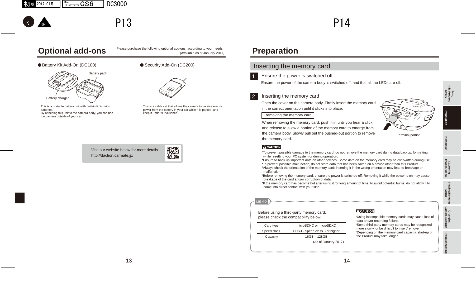 1413● ●12MEMOTOPKP14P132017.01月初版MacIllustratorCS6DC3000Optional add-onsUsing this Product Safely Preparation Installation Capturing Images/Video Viewing/Deleting Media Changing Camera Settings TroubleshootingVisit our website below for more details.http://daction.carmate.jp/PreparationBattery Kit Add-On (DC100) Security Add-On (DC200)Please purchase the following optional add-ons  according to your needs. (Available as of January 2017)Battery packTerminal portionBattery chargerThis is a cable set that allows the camera to receive electric power from the battery in your car while it is parked, and keep it under surveillance.*To prevent possible damage to the memory card, do not remove the memory card during data backup, formatting, while resetting your PC system or during operation.*Ensure to back up important data on other devices. Some data on the memory card may be overwritten during use.*To prevent possible malfunction, do not store data that has been saved on a device other than this Product.*Always check the orientation of the memory card; inserting it in the wrong orientation may lead to breakage or     malfunction.*Before removing the memory card, ensure the power is switched off. Removing it while the power is on may cause   breakage of the card and/or corruption of data.*If the memory card has become hot after using it for long amount of time, to avoid potential burns, do not allow it to   come into direct contact with your skin.*Using incompatible memory cards may cause loss of     data and/or recording failure.*Some third-party memory cards may be recognized  more slowly, or be difficult to insert/remove.*Depending on the memory card capacity, start-up of  the Product may take longer.This is a portable battery unit with built-in lithium-ion batteries. By attaching this unit to the camera body, you can use the camera outside of your car.Ensure the power is switched off.Inserting the memory cardEnsure the power of the camera body is switched off, and that all the LEDs are off.Open the cover on the camera body. Firmly insert the memory card in the correct orientation until it clicks into place.When removing the memory card, push it in until you hear a click, and release to allow a portion of the memory card to emerge from the camera body. Slowly pull out the pushed-out portion to remove the memory card.Inserting the memory cardRemoving the memory cardBefore using a third-party memory card, please check the compatibility below.Card typeSpeed classCapacitymicroSDHC or microSDXCUHS-I - Speed class 3 or higher16GB – 128GB(As of January 2017)