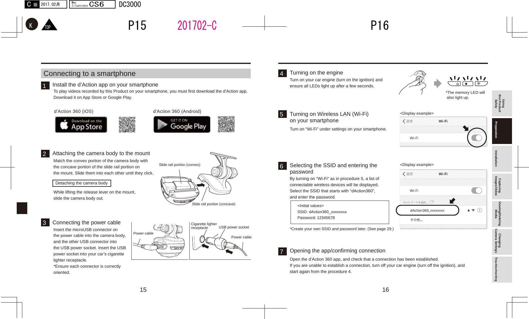 15 1632415657d&apos;Action 360 (iOS) d&apos;Action 360 (Android)201702-CTOPKP16P152017.02月C版MacIllustratorCS6DC3000Using this Product Safely Preparation Installation Capturing Images/Video Viewing/Deleting Media Changing Camera Settings TroubleshootingInstall the d’Action app on your smartphoneTurning on the engineTurning on Wireless LAN (Wi-Fi) on your smartphoneSelecting the SSID and entering the passwordOpening the app/confirming connectionAttaching the camera body to the mountConnecting the power cableTo play videos recorded by this Product on your smartphone, you must first download the d’Action app.Download it on App Store or Google Play. *The memory LED will  also light up.&lt;Display example&gt;&lt;Display example&gt;&lt;Initial values&gt;*Create your own SSID and password later. (See page 29.)SSID: dAction360_xxxxxxxxPassword: 12345678Turn on your car engine (turn on the ignition) and ensure all LEDs light up after a few seconds.Turn on “Wi-Fi” under settings on your smartphone.By turning on “Wi-Fi” as in procedure 5, a list of connectable wireless devices will be displayed.Select the SSID that starts with “dAction360”, and enter the password.Open the d’Action 360 app, and check that a connection has been established.If you are unable to establish a connection, turn off your car engine (turn off the ignition), and start again from the procedure 4.Match the convex portion of the camera body with the concave portion of the slide rail portion on the mount. Slide them into each other until they click.Insert the microUSB connector on the power cable into the camera body, and the other USB connector into the USB power socket. Insert the USB power socket into your car’s cigarette lighter receptacle. *Ensure each connector is correctly oriented.While lifting the release lever on the mount, slide the camera body out.Connecting to a smartphoneDetaching the camera bodyPower cable Power cableCigarette lighter receptacle USB power socketSlide rail portion (concave)Slide rail portion (convex)