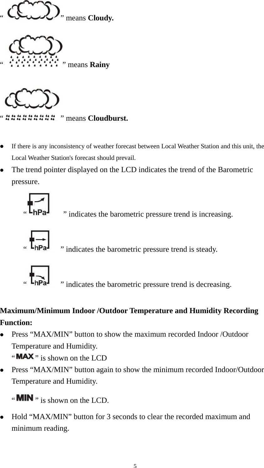   5“  ” means Cloudy.  “  ” means Rainy  “” means Cloudburst.  z If there is any inconsistency of weather forecast between Local Weather Station and this unit, the Local Weather Station&apos;s forecast should prevail. z The trend pointer displayed on the LCD indicates the trend of the Barometric pressure. “   ” indicates the barometric pressure trend is increasing.   “    ” indicates the barometric pressure trend is steady. “    ” indicates the barometric pressure trend is decreasing.  Maximum/Minimum Indoor /Outdoor Temperature and Humidity Recording Function: z Press “MAX/MIN” button to show the maximum recorded Indoor /Outdoor Temperature and Humidity. “” is shown on the LCD z Press “MAX/MIN” button again to show the minimum recorded Indoor/Outdoor Temperature and Humidity. “” is shown on the LCD. z Hold “MAX/MIN” button for 3 seconds to clear the recorded maximum and minimum reading.  