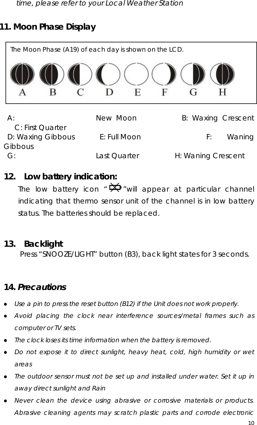  10  time, please refer to your Local Weather Station  11. Moon Phase Display   A:  New Moon           B: Waxing Crescent             C: First Quarter  D: Waxing Gibbous       E: Full Moon                  F:  Waning Gibbous  G:  Last Quarter          H: Waning Crescent  12.  Low battery indication: The low battery icon “ ”will appear at particular channel indicating that thermo sensor unit of the channel is in low battery status. The batteries should be replaced.   13.  Backlight Press “SNOOZE/LIGHT” button (B3), back light states for 3 seconds.   14. Precautions   z Use a pin to press the reset button (B12) if the Unit does not work properly. z Avoid placing the clock near interference sources/metal frames such as computer or TV sets. z The clock loses its time information when the battery is removed. z Do not expose it to direct sunlight, heavy heat, cold, high humidity or wet areas z The outdoor sensor must not be set up and installed under water. Set it up in away direct sunlight and Rain   z Never clean the device using abrasive or corrosive materials or products. Abrasive cleaning agents may scratch plastic parts and corrode electronic The Moon Phase (A19) of each day is shown on the LCD.  