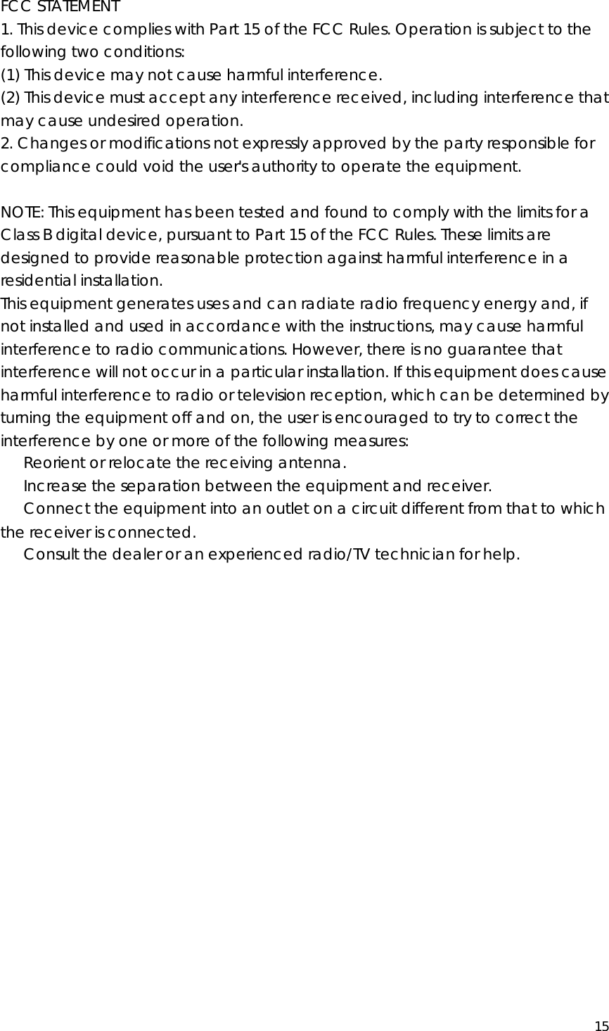  15  FCC STATEMENT 1. This device complies with Part 15 of the FCC Rules. Operation is subject to the following two conditions: (1) This device may not cause harmful interference. (2) This device must accept any interference received, including interference that may cause undesired operation. 2. Changes or modifications not expressly approved by the party responsible for compliance could void the user&apos;s authority to operate the equipment.  NOTE: This equipment has been tested and found to comply with the limits for a Class B digital device, pursuant to Part 15 of the FCC Rules. These limits are designed to provide reasonable protection against harmful interference in a residential installation. This equipment generates uses and can radiate radio frequency energy and, if not installed and used in accordance with the instructions, may cause harmful interference to radio communications. However, there is no guarantee that interference will not occur in a particular installation. If this equipment does cause harmful interference to radio or television reception, which can be determined by turning the equipment off and on, the user is encouraged to try to correct the interference by one or more of the following measures: 　  Reorient or relocate the receiving antenna. 　  Increase the separation between the equipment and receiver. 　  Connect the equipment into an outlet on a circuit different from that to which the receiver is connected. 　  Consult the dealer or an experienced radio/TV technician for help.     