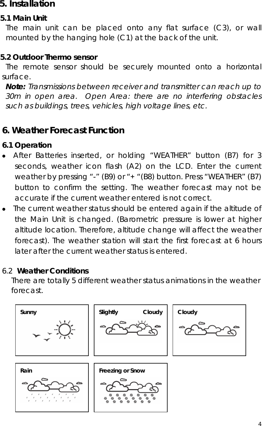  4   5. Installation 5.1 Main Unit The main unit can be placed onto any flat surface (C3), or wall mounted by the hanging hole (C1) at the back of the unit.    5.2 Outdoor Thermo sensor The remote sensor should be securely mounted onto a horizontal surface.  Note: Transmissions between receiver and transmitter can reach up to 30m in open area.  Open Area: there are no interfering obstacles such as buildings, trees, vehicles, high voltage lines, etc.  6. Weather Forecast Function 6.1 Operation z After Batteries inserted, or holding “WEATHER” button (B7) for 3 seconds, weather icon flash (A2) on the LCD. Enter the current weather by pressing “-” (B9) or “+ “(B8) button. Press “WEATHER” (B7) button to confirm the setting. The weather forecast may not be accurate if the current weather entered is not correct. z The current weather status should be entered again if the altitude of the Main Unit is changed. (Barometric pressure is lower at higher altitude location. Therefore, altitude change will affect the weather forecast). The weather station will start the first forecast at 6 hours later after the current weather status is entered.  6.2  Weather Conditions There are totally 5 different weather status animations in the weather forecast.                      Sunny  Slightly Cloudy  Cloudy  Rain  Freezing or Snow  