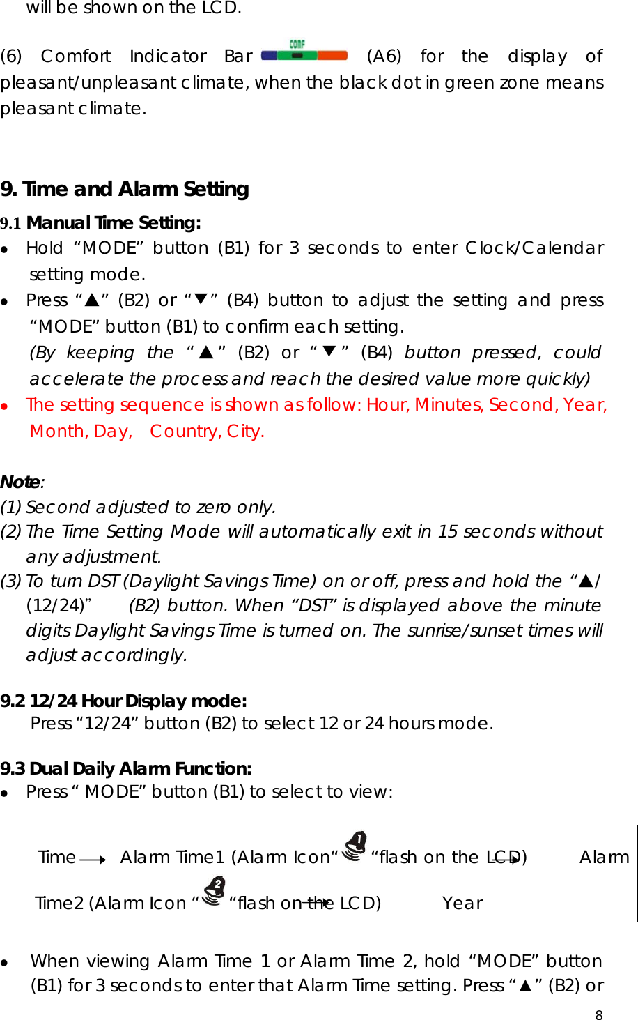  8  will be shown on the LCD.  (6) Comfort Indicator Bar  (A6) for the display of pleasant/unpleasant climate, when the black dot in green zone means pleasant climate.     9. Time and Alarm Setting 9.1 Manual Time Setting: z Hold “MODE” button (B1) for 3 seconds to enter Clock/Calendar setting mode. z Press “▲” (B2) or “▼” (B4) button to adjust the setting and press “MODE” button (B1) to confirm each setting. (By keeping the “▲” (B2) or “▼” (B4) button pressed, could accelerate the process and reach the desired value more quickly) z The setting sequence is shown as follow: Hour, Minutes, Second, Year, Month, Day,  Country, City.  Note:  (1) Second adjusted to zero only. (2) The Time Setting Mode will automatically exit in 15 seconds without any adjustment. (3) To turn DST (Daylight Savings Time) on or off, press and hold the “▲/ (12/24)＂   (B2) button. When “DST” is displayed above the minute digits Daylight Savings Time is turned on. The sunrise/sunset times will adjust accordingly.  9.2 12/24 Hour Display mode: Press “12/24” button (B2) to select 12 or 24 hours mode.  9.3 Dual Daily Alarm Function: z Press “ MODE” button (B1) to select to view:  Time     Alarm Time1 (Alarm Icon“ “flash on the LCD)      Alarm Time2 (Alarm Icon “ “flash on the LCD)       Year  z When viewing Alarm Time 1 or Alarm Time 2, hold “MODE” button (B1) for 3 seconds to enter that Alarm Time setting. Press “▲” (B2) or 