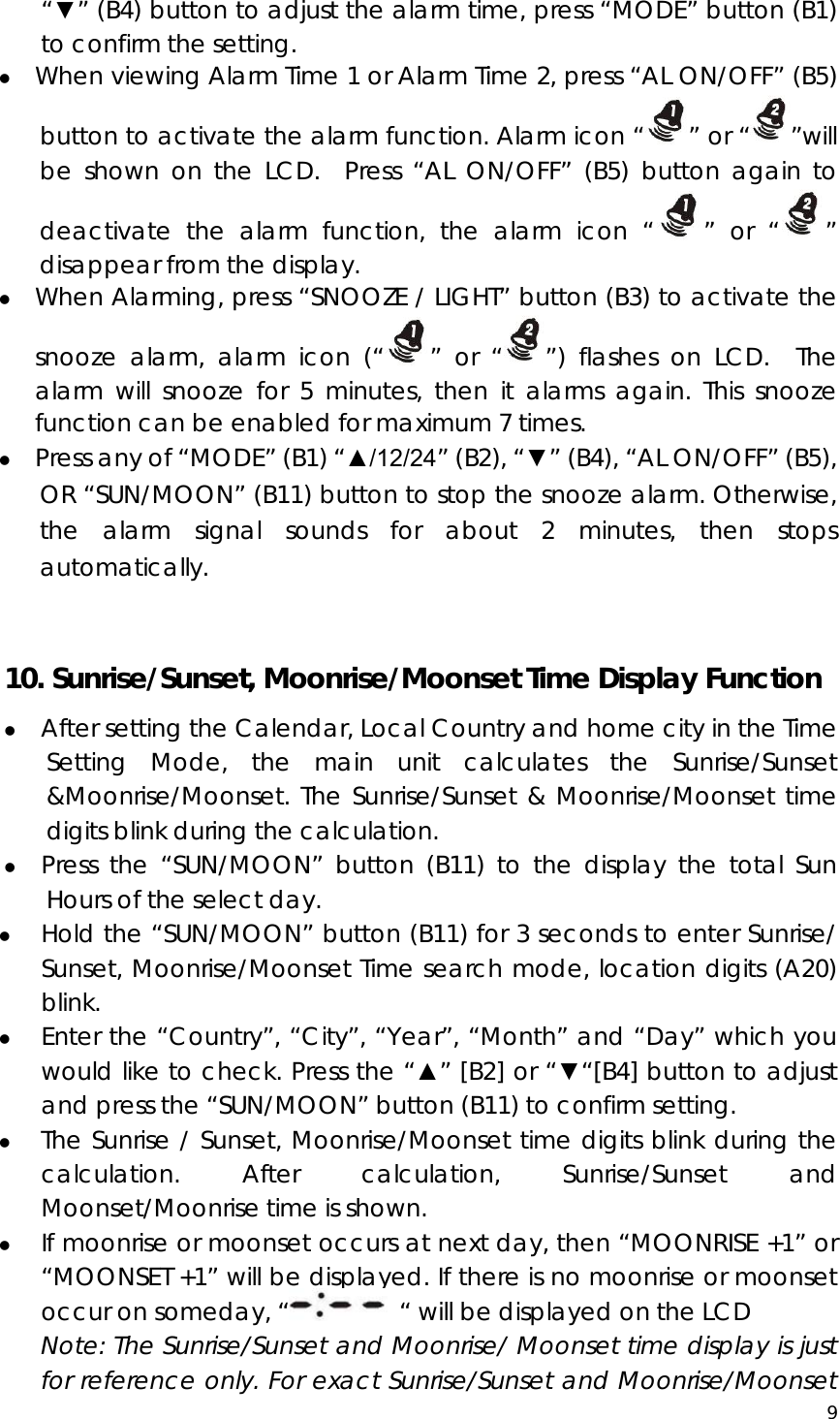  9  “▼” (B4) button to adjust the alarm time, press “MODE” button (B1) to confirm the setting. z When viewing Alarm Time 1 or Alarm Time 2, press “AL ON/OFF” (B5) button to activate the alarm function. Alarm icon “ ” or “ ”will be shown on the LCD.  Press “AL ON/OFF” (B5) button again to deactivate the alarm function, the alarm icon “ ” or “ ” disappear from the display.     z When Alarming, press “SNOOZE / LIGHT” button (B3) to activate the snooze alarm, alarm icon (“ ” or “ ”) flashes on LCD.  The alarm will snooze for 5 minutes, then it alarms again. This snooze function can be enabled for maximum 7 times. z Press any of “MODE” (B1) “▲/12/24” (B2), “▼” (B4), “AL ON/OFF” (B5), OR “SUN/MOON” (B11) button to stop the snooze alarm. Otherwise, the alarm signal sounds for about 2 minutes, then stops automatically.  10. Sunrise/Sunset, Moonrise/Moonset Time Display Function z After setting the Calendar, Local Country and home city in the Time Setting Mode, the main unit calculates the Sunrise/Sunset &amp;Moonrise/Moonset. The Sunrise/Sunset &amp; Moonrise/Moonset time digits blink during the calculation. z Press the “SUN/MOON” button (B11) to the display the total Sun Hours of the select day. z Hold the “SUN/MOON” button (B11) for 3 seconds to enter Sunrise/ Sunset, Moonrise/Moonset Time search mode, location digits (A20) blink.  z Enter the “Country”, “City”, “Year”, “Month” and “Day” which you would like to check. Press the “▲” [B2] or “▼“[B4] button to adjust and press the “SUN/MOON” button (B11) to confirm setting. z The Sunrise / Sunset, Moonrise/Moonset time digits blink during the calculation. After calculation, Sunrise/Sunset and Moonset/Moonrise time is shown.  z If moonrise or moonset occurs at next day, then “MOONRISE +1” or “MOONSET +1” will be displayed. If there is no moonrise or moonset occur on someday, “   “ will be displayed on the LCD Note: The Sunrise/Sunset and Moonrise/ Moonset time display is just for reference only. For exact Sunrise/Sunset and Moonrise/Moonset 